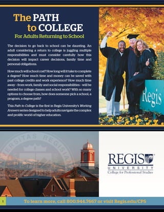 1 To learn more, call 800.944.7667 or visit Regis.edu/CPS
The decision to go back to school can be daunting. An
adult considering a return to college is juggling multiple
responsibilities and must consider carefully how this
decision will impact career decisions, family time and
personal obligations.
Howmuchwillschoolcost?Howlongwillittaketocomplete
a degree? How much time and money can be saved with
past college credits and work experience? How much time
away – from work, family and social responsibilities – will be
needed for college classes and school work? With so many
options to choose from, how does someone pick a school, a
program, a degree path?
This Path to College is the first in Regis University’s Working
Answersseriesdesignedtohelpadultsnavigatethecomplex
and prolific world of higher education.
	 The path
	 to college
For Adults Returning to School
 