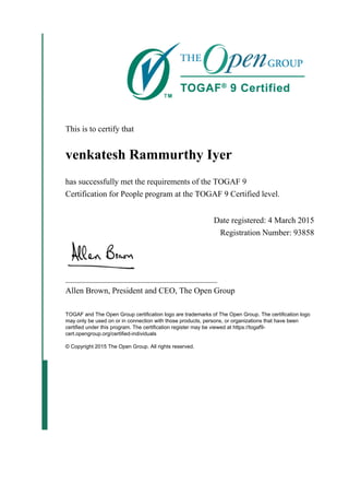 This is to certify that
venkatesh Rammurthy Iyer
has successfully met the requirements of the TOGAF 9
Certification for People program at the TOGAF 9 Certified level.
Date registered: 4 March 2015
Registration Number: 93858
_____________________________________
Allen Brown, President and CEO, The Open Group
TOGAF and The Open Group certification logo are trademarks of The Open Group. The certification logo
may only be used on or in connection with those products, persons, or organizations that have been
certified under this program. The certification register may be viewed at https://togaf9-
cert.opengroup.org/certified-individuals
© Copyright 2015 The Open Group. All rights reserved.
 
