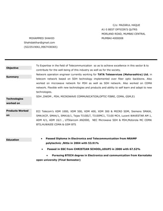 C/o: MAZARUL HAQUE
A1-5 BEST OFFICER’S QUTRS
MORLAND ROAD, MUMBAI CENTRAL
MOHAMMED SHAHID MUMBAI-4000008
Shahidakthar@gmail.com
(9223519061,9967438365)
Objective
To Expertise in the field of Telecommunication so as to achieve excellence in this sector & to
contribute for the well being of this industry as well as for the society.
Summary
Network operation engineer currently working for TATA Teleservices (Maharashtra) Ltd. in
telecom network based on SDH technology implemented over fiber optic backbone. Also
worked on microwave network for PDH as well as SDH network. Also worked on CDMA
network. Flexible with new technologies and products and ability to self learn and adapt to new
technologies.
Technologies
worked on
SDH ,DWDM , PDH, MICROWAVE COMMUNICATION,OPTIC FIBRE, CDMA, GSM,E1
Products Worked
on
ECI Telecom’s XDM 1000, XDM 500, XDM 400, XDM 300 & MICRO SDM, Siemens SMAIK,
SMA1KCP, SMA4/1, SMA16/1, Tejas TJ100LT, TJ100MC1, TJ100 MC4, Lucent WAVESTAR AM 1,
ADM 4/1, ADM 16/1 , UTStarcom AN2000, NEC Microwave SDH & PDH,Motorola MC CDMA
BTS,HUWAIEE CDMA & GSM BTS
Education
• Passed Diploma in Electronics and Telecommunication from NRAMP
polytechnic ,Nitte in 2004 with 53.91%
• Passed in SSC from CHRISTIAN SCHOOL,UDUPI in 2000 with 67.52%
• Pursuing BTECH degree in Electronics and communication from Karnataka
open university (Final Semester)
 