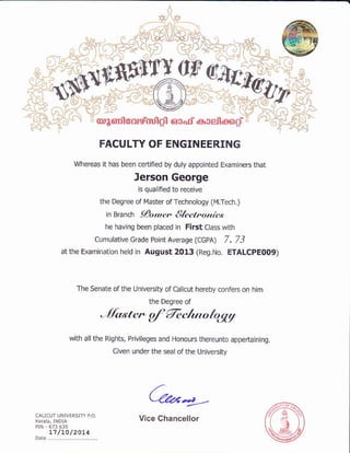 +lG
s_.fit#c,-i.i:Y-!'@ ^.*S,
'frffi
6fr
I.?t-T'.r to'85lrilertte-mllqn
FACULTY OF ENGINEERING
whereas it has been cedified bydury appointed ExamtneBthat
Jerson George
is qualfed to recejve
the Degree or l4aster of Technology (r,l.Tech.)
6 erarcn llt tuen ll h t tro nic,'.
he havinq beei placed in FirstClass wiih
cumulativ€ c€de point Averase (ccpq 7.73
at the Examinauon hed in August 2013 (Reg.No. ETALCPEOOg)
The S€nate ofthe Univelsity ofCaltcut hereby conrers on him
the Delree of
JlZttcr d Tec/unfr1qV
wiih allthe Rlqhts, Privileges and Honours therelnto appetutning.
Given under th€ sealofthe University
(2*4-
 
