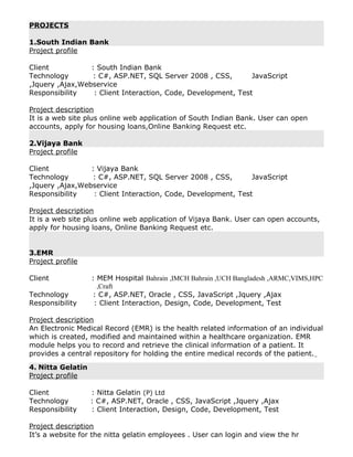 PROJECTS
1.South Indian Bank
Project profile
Client : South Indian Bank
Technology : C#, ASP.NET, SQL Server 2008 , CSS, JavaScript
,Jquery ,Ajax,Webservice
Responsibility : Client Interaction, Code, Development, Test
Project description
It is a web site plus online web application of South Indian Bank. User can open
accounts, apply for housing loans,Online Banking Request etc.
2.Vijaya Bank
Project profile
Client : Vijaya Bank
Technology : C#, ASP.NET, SQL Server 2008 , CSS, JavaScript
,Jquery ,Ajax,Webservice
Responsibility : Client Interaction, Code, Development, Test
Project description
It is a web site plus online web application of Vijaya Bank. User can open accounts,
apply for housing loans, Online Banking Request etc.
3.EMR
Project profile
Client : MEM Hospital Bahrain ,IMCH Bahrain ,UCH Bangladesh ,ARMC,VIMS,HPC
,Craft
Technology : C#, ASP.NET, Oracle , CSS, JavaScript ,Jquery ,Ajax
Responsibility : Client Interaction, Design, Code, Development, Test
Project description
An Electronic Medical Record (EMR) is the health related information of an individual
which is created, modified and maintained within a healthcare organization. EMR
module helps you to record and retrieve the clinical information of a patient. It
provides a central repository for holding the entire medical records of the patient.
4. Nitta Gelatin
Project profile
Client : Nitta Gelatin (P) Ltd
Technology : C#, ASP.NET, Oracle , CSS, JavaScript ,Jquery ,Ajax
Responsibility : Client Interaction, Design, Code, Development, Test
Project description
It’s a website for the nitta gelatin employees . User can login and view the hr
 