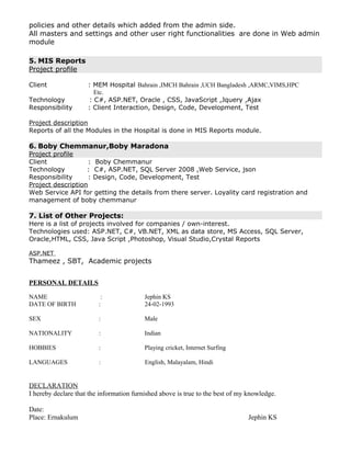 policies and other details which added from the admin side.
All masters and settings and other user right functionalities are done in Web admin
module
5. MIS Reports
Project profile
Client : MEM Hospital Bahrain ,IMCH Bahrain ,UCH Bangladesh ,ARMC,VIMS,HPC
Etc.
Technology : C#, ASP.NET, Oracle , CSS, JavaScript ,Jquery ,Ajax
Responsibility : Client Interaction, Design, Code, Development, Test
Project description
Reports of all the Modules in the Hospital is done in MIS Reports module.
6. Boby Chemmanur,Boby Maradona
Project profile
Client : Boby Chemmanur
Technology : C#, ASP.NET, SQL Server 2008 ,Web Service, json
Responsibility : Design, Code, Development, Test
Project description
Web Service API for getting the details from there server. Loyality card registration and
management of boby chemmanur
7. List of Other Projects:
Here is a list of projects involved for companies / own-interest.
Technologies used: ASP.NET, C#, VB.NET, XML as data store, MS Access, SQL Server,
Oracle,HTML, CSS, Java Script ,Photoshop, Visual Studio,Crystal Reports
ASP.NET
Thameez , SBT, Academic projects
PERSONAL DETAILS
NAME : Jephin KS
DATE OF BIRTH : 24-02-1993
SEX : Male
NATIONALITY : Indian
HOBBIES : Playing cricket, Internet Surfing
LANGUAGES : English, Malayalam, Hindi
DECLARATION
I hereby declare that the information furnished above is true to the best of my knowledge.
Date:
Place: Ernakulum Jephin KS
 