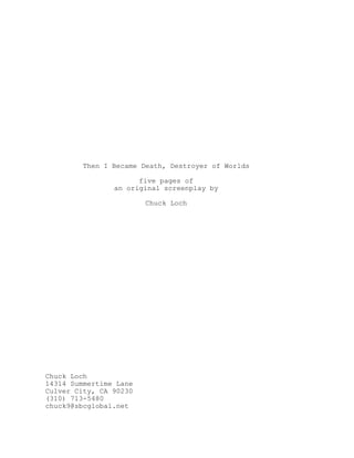 Then I Became Death, Destroyer of Worlds
five pages of
an original screenplay by
Chuck Loch
Chuck Loch
14314 Summertime Lane
Culver City, CA 90230
(310) 713-5480
chuck9@sbcglobal.net
 
