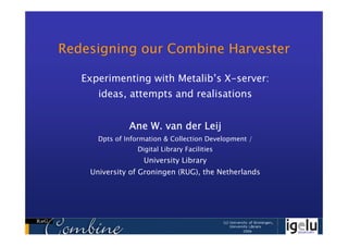 Redesigning our Combine Harvester

   Experimenting with Metalib’s X-server:
      ideas, attempts and realisations


               Ane W. van der Leij
      Dpts of Information & Collection Development /
                 Digital Library Facilities
                   University Library
    University of Groningen (RUG), the Netherlands
 