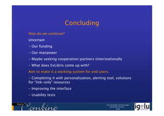 Concluding
How do we continue?
Uncertain
- Our funding
- Our manpower
- Maybe seeking cooperation/partners (inter)nationally
- What does ExLibris come up with?
Aim to make it a working system for end users.
- Completing it with personalization, alerting tool, solutions
for “link-only” resources
- Improving the interface
- Usability tests
 