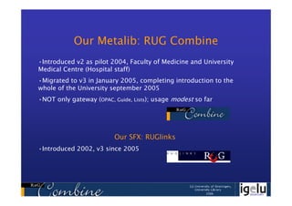 Our Metalib: RUG Combine
•Introduced v2 as pilot 2004, Faculty of Medicine and University
Medical Centre (Hospital staff)
•Migrated to v3 in January 2005, completing introduction to the
whole of the University september 2005
•NOT only gateway (OPAC, Guide, Lists); usage modest so far




                         Our SFX: RUGlinks
•Introduced 2002, v3 since 2005
 