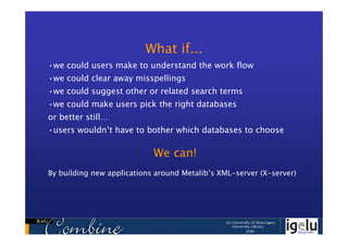 What if...
•we could users make to understand the work flow
•we could clear away misspellings
•we could suggest other or related search terms
•we could make users pick the right databases
or better still…
•users wouldn’t have to bother which databases to choose

                            We can!
By building new applications around Metalib’s XML-server (X-server)
 