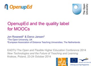 OpenupEd and the quality label
for MOOCs
EADTU The Open and Flexible Higher Education Conference 2014
New Technologies and the Future of Teaching and Learning
Krakow, Poland, 23-24 October 2014
Jon Rosewell1 & Darco Jansen2
1The Open University, UK
2European Association of Distance Teaching Universities, The Netherlands
 