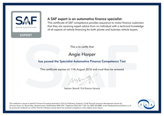 A SAF expert is an automotive finance specialist.
This certificate of SAF competence provides assurance to motor finance customers
that they are receiving expert advice from an individual with a technical knowledge
of all aspects of vehicle financing for both private and business vehicle buyers.
This is to certify that
Angie Harper
has passed the Specialist Automotive Finance Competence Test
This certificate expires on 11th August 2016 and must then be renewed
Stephen Sklaroff, FLA Director General
This certificate is issued on behalf of Finance & Leasing Association (FLA) by Proficiency Solutions, Cardif Pinnacle Insurance Management Service plc,
Pinnacle House, A1 Barnet Way, Borehamwood, Hertfordshire WD6 2XX. Telephone 0344 543 1149, Fax 0300 303 8689, email info@proficiencysolutions.co.uk
By issuing this certificate we confirm that the individual named above has achieved competence in the subjects shown above.
Powered by TCPDF (www.tcpdf.org)
 