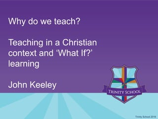 Why do we teach?
Teaching in a Christian
context and ‘What If?’
learning
John Keeley
Trinity School 2016
 