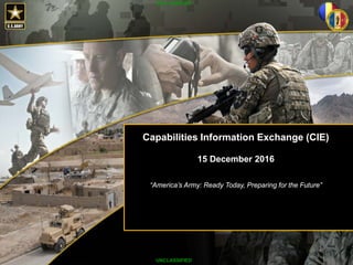 Victory Starts Here!
UNCLASSIFIED
ARSTAF Day at the
Pre-Command Course
Army G-8
LTG James O. Barclay III
03 December 2013
Capabilities Information Exchange (CIE)
15 December 2016
“America’s Army: Ready Today, Preparing for the Future”
UNCLASSIFIED
UNCLASSIFIED
 