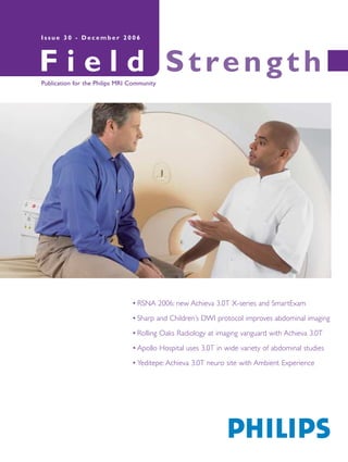 F i e l d StrengthPublication for the Philips MRI Community
I s s u e 3 0 - D e c e m b e r 2 0 0 6
• RSNA 2006: new Achieva 3.0T X-series and SmartExam
• Sharp and Children’s DWI protocol improves abdominal imaging
• Rolling Oaks Radiology at imaging vanguard with Achieva 3.0T
• Apollo Hospital uses 3.0T in wide variety of abdominal studies
• Yeditepe: Achieva 3.0T neuro site with Ambient Experience
 