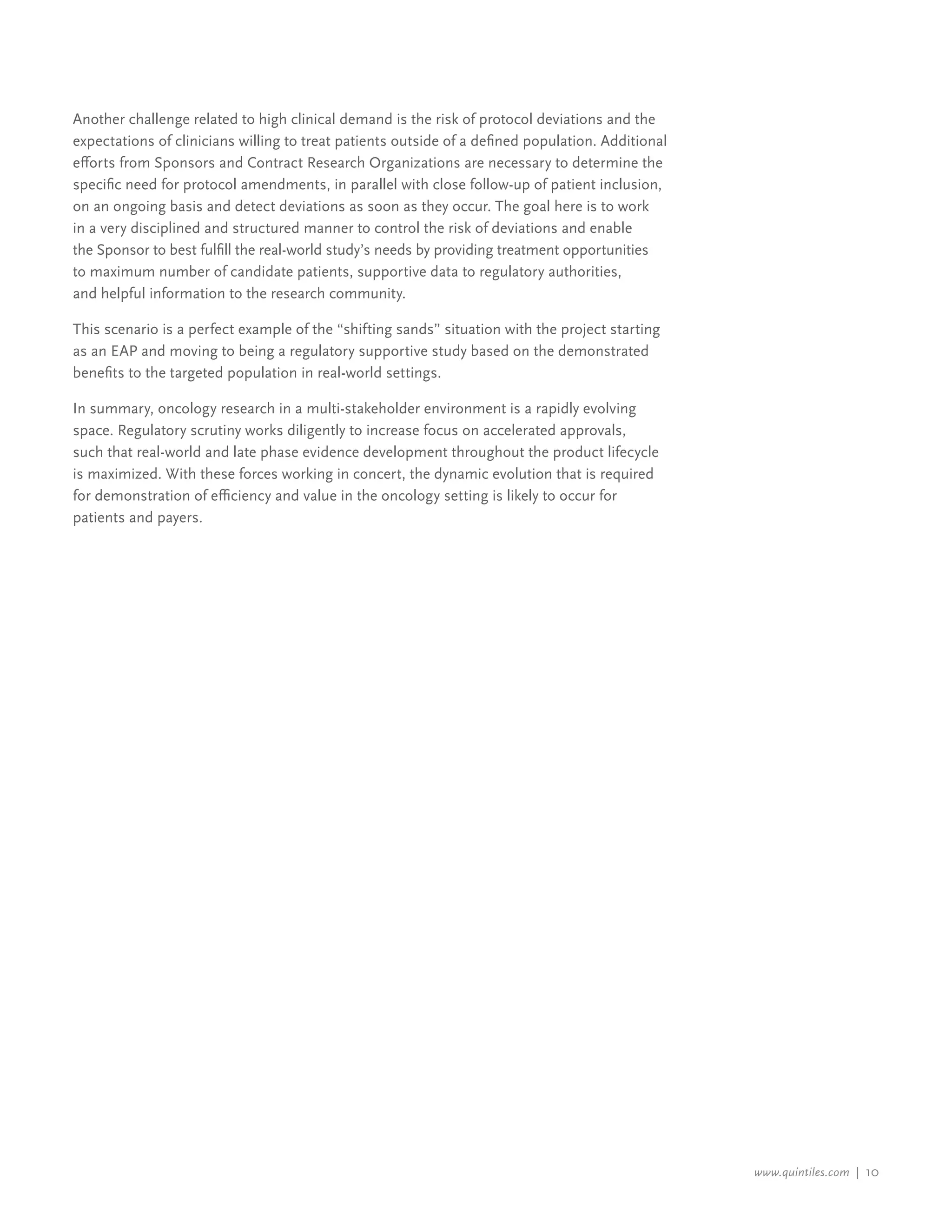 www.quintiles.com | 10
Another challenge related to high clinical demand is the risk of protocol deviations and the
expectations of clinicians willing to treat patients outside of a defined population. Additional
efforts from Sponsors and Contract Research Organizations are necessary to determine the
specific need for protocol amendments, in parallel with close follow-up of patient inclusion,
on an ongoing basis and detect deviations as soon as they occur. The goal here is to work
in a very disciplined and structured manner to control the risk of deviations and enable
the Sponsor to best fulfill the real-world study’s needs by providing treatment opportunities
to maximum number of candidate patients, supportive data to regulatory authorities,
and helpful information to the research community.
This scenario is a perfect example of the “shifting sands” situation with the project starting
as an EAP and moving to being a regulatory supportive study based on the demonstrated
benefits to the targeted population in real-world settings.
In summary, oncology research in a multi-stakeholder environment is a rapidly evolving
space. Regulatory scrutiny works diligently to increase focus on accelerated approvals,
such that real-world and late phase evidence development throughout the product lifecycle
is maximized. With these forces working in concert, the dynamic evolution that is required
for demonstration of efficiency and value in the oncology setting is likely to occur for
patients and payers.
 