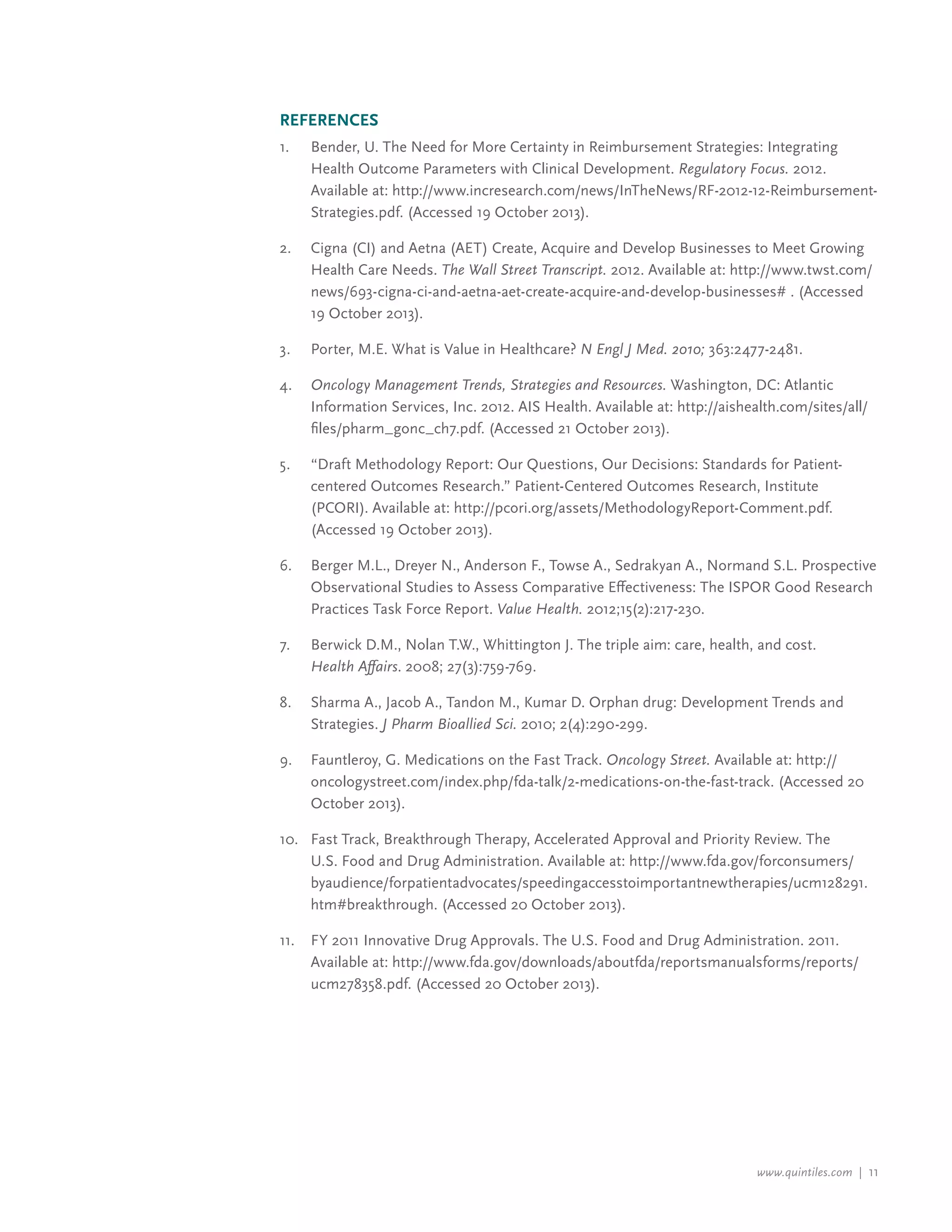 www.quintiles.com | 11
References
1.		 Bender, U. The Need for More Certainty in Reimbursement Strategies: Integrating
		 Health Outcome Parameters with Clinical Development. Regulatory Focus. 2012.
		 Available at: http://www.incresearch.com/news/InTheNews/RF-2012-12-Reimbursement-
		 Strategies.pdf. (Accessed 19 October 2013).
2.		 Cigna (CI) and Aetna (AET) Create, Acquire and Develop Businesses to Meet Growing
		 Health Care Needs. The Wall Street Transcript. 2012. Available at: http://www.twst.com/
		 news/693-cigna-ci-and-aetna-aet-create-acquire-and-develop-businesses# . (Accessed
		 19 October 2013).
3.		 Porter, M.E. What is Value in Healthcare? N Engl J Med. 2010; 363:2477-2481.
4.		 Oncology Management Trends, Strategies and Resources. Washington, DC: Atlantic
		 Information Services, Inc. 2012. AIS Health. Available at: http://aishealth.com/sites/all/
		 files/pharm_gonc_ch7.pdf. (Accessed 21 October 2013).
5.		 “Draft Methodology Report: Our Questions, Our Decisions: Standards for Patient-
		 centered Outcomes Research.” Patient-Centered Outcomes Research, Institute
		 (PCORI). Available at: http://pcori.org/assets/MethodologyReport-Comment.pdf.
		 (Accessed 19 October 2013).
6.		 Berger M.L., Dreyer N., Anderson F., Towse A., Sedrakyan A., Normand S.L. Prospective
		 Observational Studies to Assess Comparative Effectiveness: The ISPOR Good Research
		 Practices Task Force Report. Value Health. 2012;15(2):217-230.
7.		 Berwick D.M., Nolan T.W., Whittington J. The triple aim: care, health, and cost.
		Health Affairs. 2008; 27(3):759-769.
8.		 Sharma A., Jacob A., Tandon M., Kumar D. Orphan drug: Development Trends and
		Strategies. J Pharm Bioallied Sci. 2010; 2(4):290-299.
9.		 Fauntleroy, G. Medications on the Fast Track. Oncology Street. Available at: http://
		 oncologystreet.com/index.php/fda-talk/2-medications-on-the-fast-track. (Accessed 20
		 October 2013).
10.	 Fast Track, Breakthrough Therapy, Accelerated Approval and Priority Review. The
		 U.S. Food and Drug Administration. Available at: http://www.fda.gov/forconsumers/
		byaudience/forpatientadvocates/speedingaccesstoimportantnewtherapies/ucm128291.
		 htm#breakthrough. (Accessed 20 October 2013).
11.		 FY 2011 Innovative Drug Approvals. The U.S. Food and Drug Administration. 2011.
		 Available at: http://www.fda.gov/downloads/aboutfda/reportsmanualsforms/reports/
		 ucm278358.pdf. (Accessed 20 October 2013).
 
