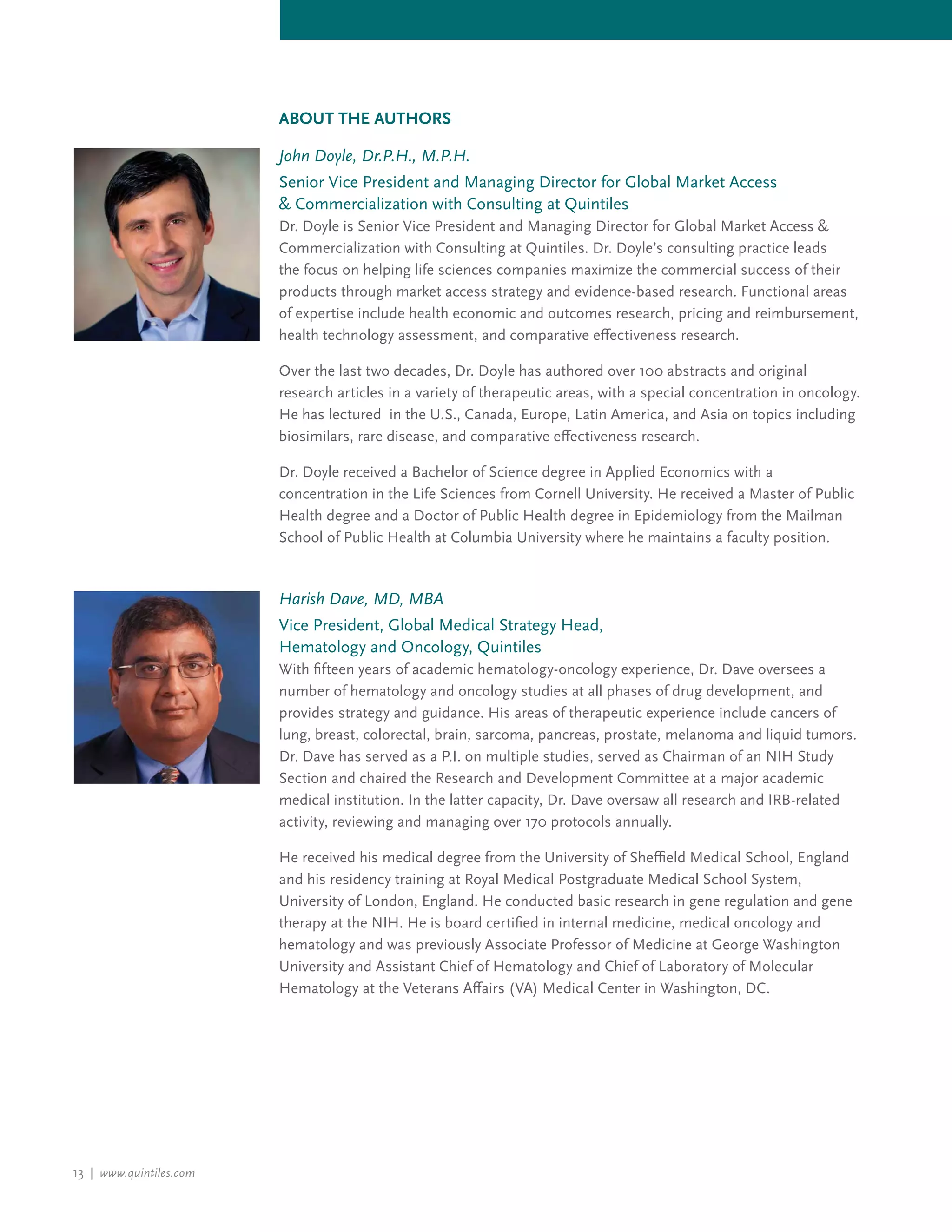 13 | www.quintiles.com
John Doyle, Dr.P.H., M.P.H.
Senior Vice President and Managing Director for Global Market Access
& Commercialization with Consulting at Quintiles
Dr. Doyle is Senior Vice President and Managing Director for Global Market Access &
Commercialization with Consulting at Quintiles. Dr. Doyle’s consulting practice leads
the focus on helping life sciences companies maximize the commercial success of their
products through market access strategy and evidence-based research. Functional areas
of expertise include health economic and outcomes research, pricing and reimbursement,
health technology assessment, and comparative effectiveness research.
Over the last two decades, Dr. Doyle has authored over 100 abstracts and original
research articles in a variety of therapeutic areas, with a special concentration in oncology.
He has lectured in the U.S., Canada, Europe, Latin America, and Asia on topics including
biosimilars, rare disease, and comparative effectiveness research.
Dr. Doyle received a Bachelor of Science degree in Applied Economics with a
concentration in the Life Sciences from Cornell University. He received a Master of Public
Health degree and a Doctor of Public Health degree in Epidemiology from the Mailman
School of Public Health at Columbia University where he maintains a faculty position.
Harish Dave, MD, MBA
Vice President, Global Medical Strategy Head,
Hematology and Oncology, Quintiles
With fifteen years of academic hematology-oncology experience, Dr. Dave oversees a
number of hematology and oncology studies at all phases of drug development, and
provides strategy and guidance. His areas of therapeutic experience include cancers of
lung, breast, colorectal, brain, sarcoma, pancreas, prostate, melanoma and liquid tumors.
Dr. Dave has served as a P.I. on multiple studies, served as Chairman of an NIH Study
Section and chaired the Research and Development Committee at a major academic
medical institution. In the latter capacity, Dr. Dave oversaw all research and IRB-related
activity, reviewing and managing over 170 protocols annually.
He received his medical degree from the University of Sheffield Medical School, England
and his residency training at Royal Medical Postgraduate Medical School System,
University of London, England. He conducted basic research in gene regulation and gene
therapy at the NIH. He is board certified in internal medicine, medical oncology and
hematology and was previously Associate Professor of Medicine at George Washington
University and Assistant Chief of Hematology and Chief of Laboratory of Molecular
Hematology at the Veterans Affairs (VA) Medical Center in Washington, DC.
About the Authors
 