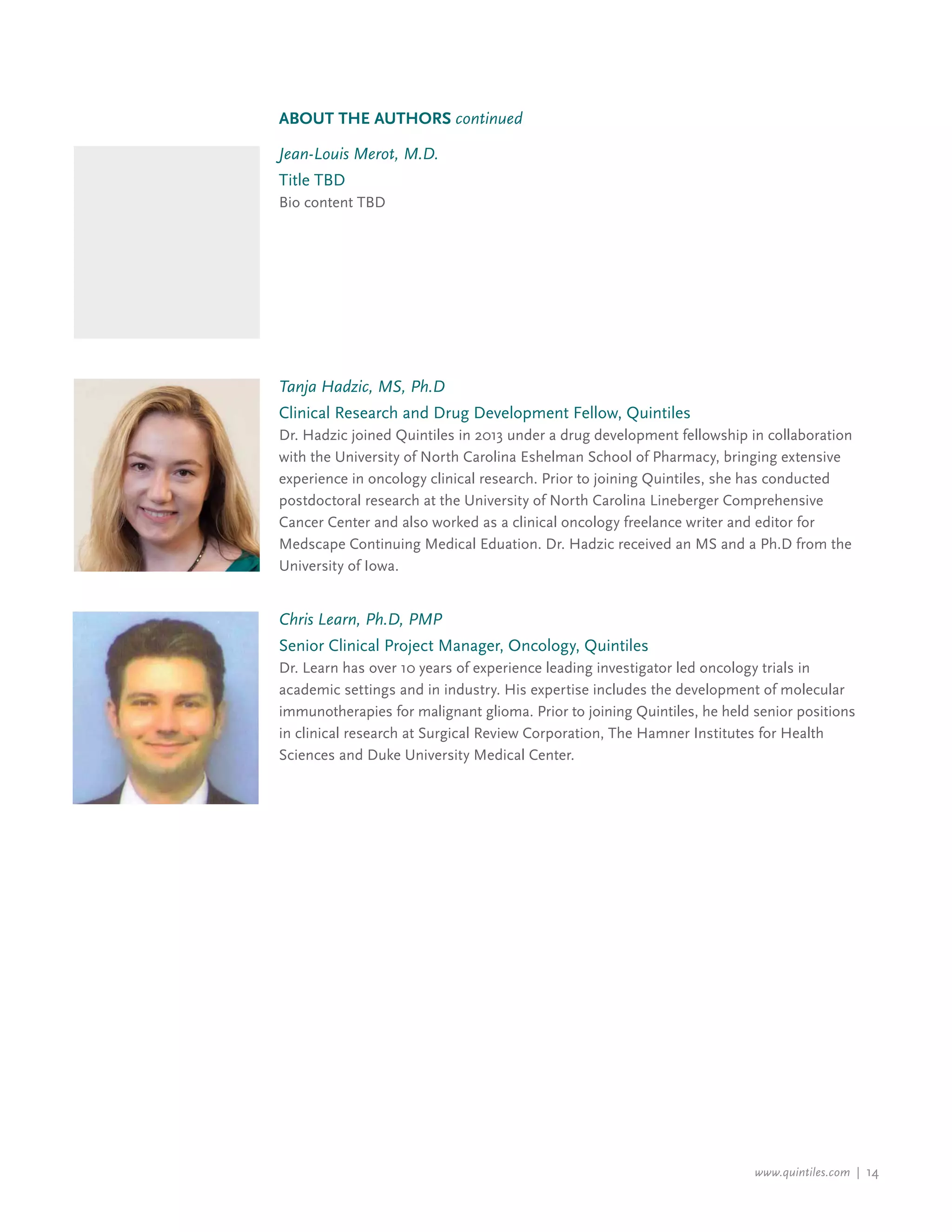 www.quintiles.com | 14
Jean-Louis Merot, M.D.
Title TBD
Bio content TBD
Tanja Hadzic, MS, Ph.D
Clinical Research and Drug Development Fellow, Quintiles
Dr. Hadzic joined Quintiles in 2013 under a drug development fellowship in collaboration
with the University of North Carolina Eshelman School of Pharmacy, bringing extensive
experience in oncology clinical research. Prior to joining Quintiles, she has conducted
postdoctoral research at the University of North Carolina Lineberger Comprehensive
Cancer Center and also worked as a clinical oncology freelance writer and editor for
Medscape Continuing Medical Eduation. Dr. Hadzic received an MS and a Ph.D from the
University of Iowa.
About the Authors continued
Chris Learn, Ph.D, PMP
Senior Clinical Project Manager, Oncology, Quintiles
Dr. Learn has over 10 years of experience leading investigator led oncology trials in
academic settings and in industry. His expertise includes the development of molecular
immunotherapies for malignant glioma. Prior to joining Quintiles, he held senior positions
in clinical research at Surgical Review Corporation, The Hamner Institutes for Health
Sciences and Duke University Medical Center.
 
