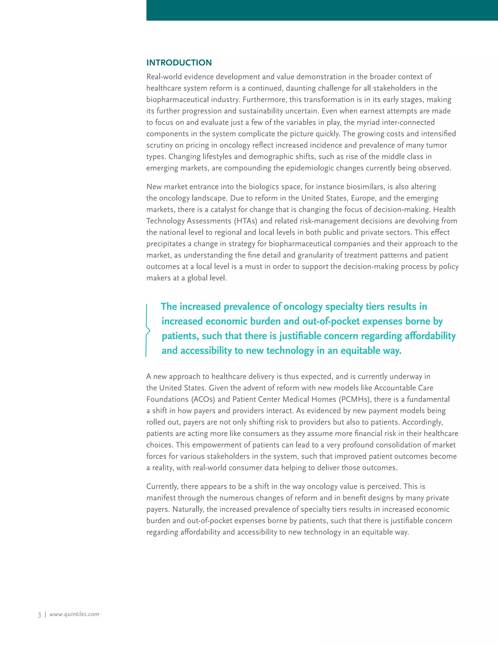 3 | www.quintiles.com
INTRODUCTION
Real-world evidence development and value demonstration in the broader context of
healthcare system reform is a continued, daunting challenge for all stakeholders in the
biopharmaceutical industry. Furthermore, this transformation is in its early stages, making
its further progression and sustainability uncertain. Even when earnest attempts are made
to focus on and evaluate just a few of the variables in play, the myriad inter-connected
components in the system complicate the picture quickly. The growing costs and intensified
scrutiny on pricing in oncology reflect increased incidence and prevalence of many tumor
types. Changing lifestyles and demographic shifts, such as rise of the middle class in
emerging markets, are compounding the epidemiologic changes currently being observed.
New market entrance into the biologics space, for instance biosimilars, is also altering
the oncology landscape. Due to reform in the United States, Europe, and the emerging
markets, there is a catalyst for change that is changing the focus of decision-making. Health
Technology Assessments (HTAs) and related risk-management decisions are devolving from
the national level to regional and local levels in both public and private sectors. This effect
precipitates a change in strategy for biopharmaceutical companies and their approach to the
market, as understanding the fine detail and granularity of treatment patterns and patient
outcomes at a local level is a must in order to support the decision-making process by policy
makers at a global level.
A new approach to healthcare delivery is thus expected, and is currently underway in
the United States. Given the advent of reform with new models like Accountable Care
Foundations (ACOs) and Patient Center Medical Homes (PCMHs), there is a fundamental
a shift in how payers and providers interact. As evidenced by new payment models being
rolled out, payers are not only shifting risk to providers but also to patients. Accordingly,
patients are acting more like consumers as they assume more financial risk in their healthcare
choices. This empowerment of patients can lead to a very profound consolidation of market
forces for various stakeholders in the system, such that improved patient outcomes become
a reality, with real-world consumer data helping to deliver those outcomes.
Currently, there appears to be a shift in the way oncology value is perceived. This is
manifest through the numerous changes of reform and in benefit designs by many private
payers. Naturally, the increased prevalence of specialty tiers results in increased economic
burden and out-of-pocket expenses borne by patients, such that there is justifiable concern
regarding affordability and accessibility to new technology in an equitable way.
The increased prevalence of oncology specialty tiers results in
increased economic burden and out-of-pocket expenses borne by
patients, such that there is justifiable concern regarding affordability
and accessibility to new technology in an equitable way.
 
