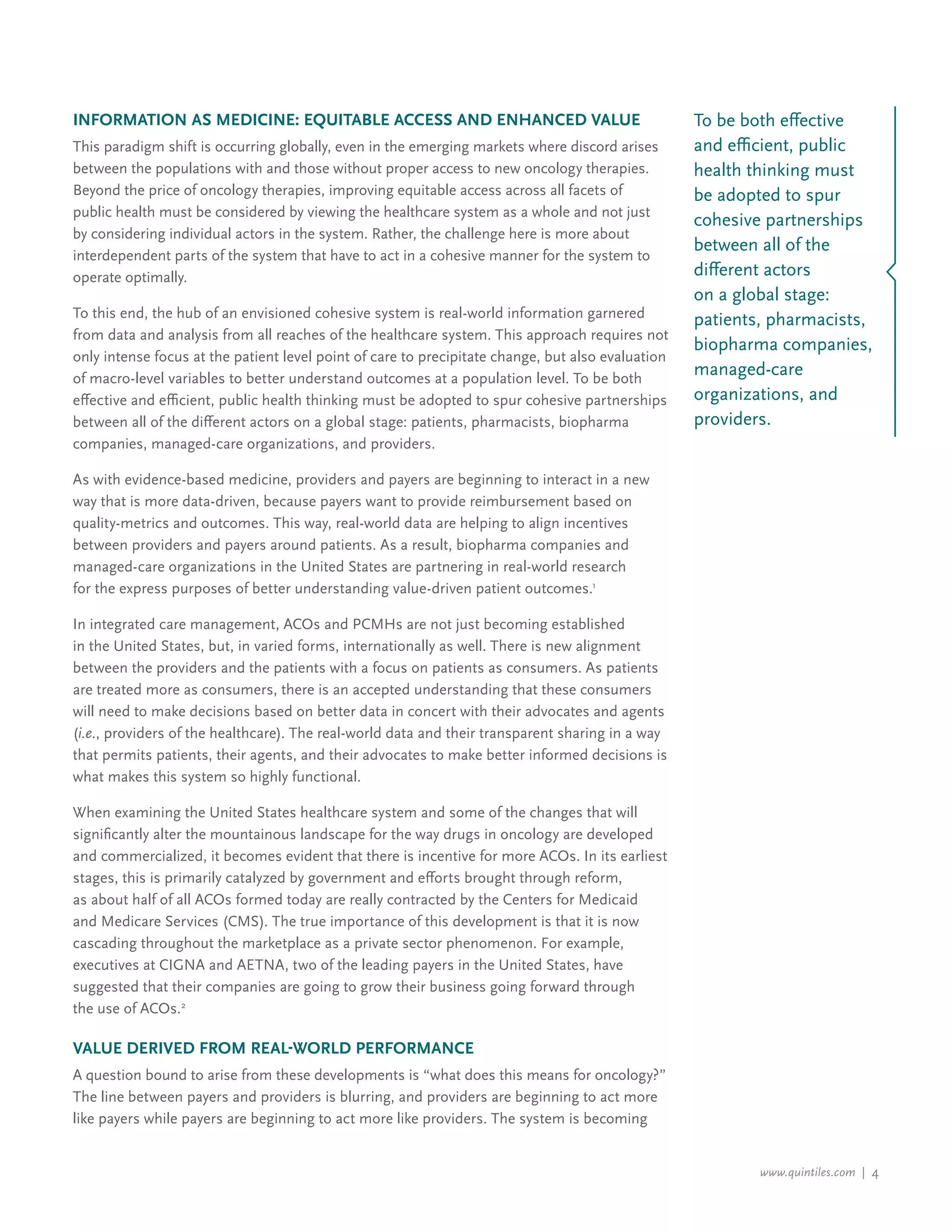 www.quintiles.com | 4
Information as Medicine: Equitable Access and Enhanced Value
This paradigm shift is occurring globally, even in the emerging markets where discord arises
between the populations with and those without proper access to new oncology therapies.
Beyond the price of oncology therapies, improving equitable access across all facets of
public health must be considered by viewing the healthcare system as a whole and not just
by considering individual actors in the system. Rather, the challenge here is more about
interdependent parts of the system that have to act in a cohesive manner for the system to
operate optimally.
To this end, the hub of an envisioned cohesive system is real-world information garnered
from data and analysis from all reaches of the healthcare system. This approach requires not
only intense focus at the patient level point of care to precipitate change, but also evaluation
of macro-level variables to better understand outcomes at a population level. To be both
effective and efficient, public health thinking must be adopted to spur cohesive partnerships
between all of the different actors on a global stage: patients, pharmacists, biopharma
companies, managed-care organizations, and providers.
As with evidence-based medicine, providers and payers are beginning to interact in a new
way that is more data-driven, because payers want to provide reimbursement based on
quality-metrics and outcomes. This way, real-world data are helping to align incentives
between providers and payers around patients. As a result, biopharma companies and
managed-care organizations in the United States are partnering in real-world research
for the express purposes of better understanding value-driven patient outcomes.1
In integrated care management, ACOs and PCMHs are not just becoming established
in the United States, but, in varied forms, internationally as well. There is new alignment
between the providers and the patients with a focus on patients as consumers. As patients
are treated more as consumers, there is an accepted understanding that these consumers
will need to make decisions based on better data in concert with their advocates and agents
(i.e., providers of the healthcare). The real-world data and their transparent sharing in a way
that permits patients, their agents, and their advocates to make better informed decisions is
what makes this system so highly functional.
When examining the United States healthcare system and some of the changes that will
significantly alter the mountainous landscape for the way drugs in oncology are developed
and commercialized, it becomes evident that there is incentive for more ACOs. In its earliest
stages, this is primarily catalyzed by government and efforts brought through reform,
as about half of all ACOs formed today are really contracted by the Centers for Medicaid
and Medicare Services (CMS). The true importance of this development is that it is now
cascading throughout the marketplace as a private sector phenomenon. For example,
executives at CIGNA and AETNA, two of the leading payers in the United States, have
suggested that their companies are going to grow their business going forward through
the use of ACOs.2
Value Derived from Real-world Performance
A question bound to arise from these developments is “what does this means for oncology?”
The line between payers and providers is blurring, and providers are beginning to act more
like payers while payers are beginning to act more like providers. The system is becoming
To be both effective
and efficient, public
health thinking must
be adopted to spur
cohesive partnerships
between all of the
different actors
on a global stage:
patients, pharmacists,
biopharma companies,
managed-care
organizations, and
providers.
 
