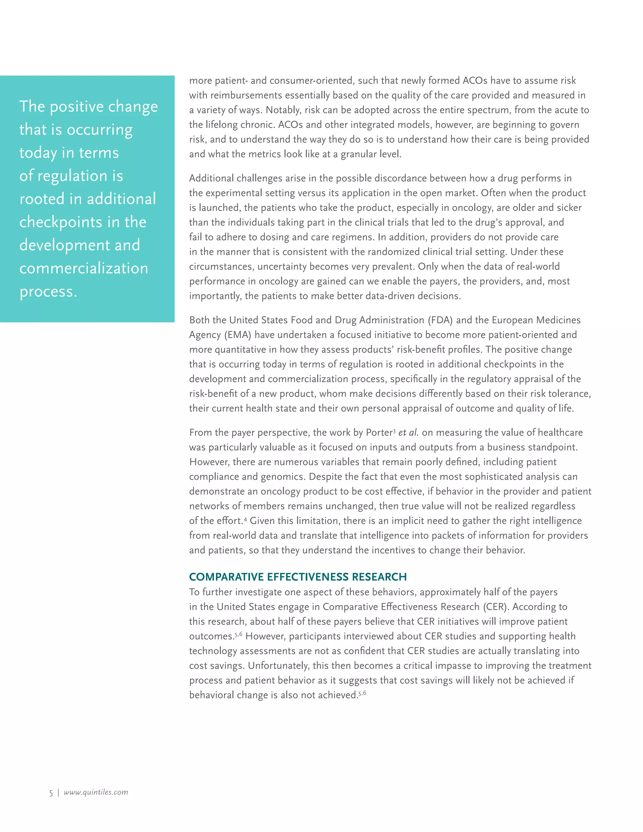 5 | www.quintiles.com
more patient- and consumer-oriented, such that newly formed ACOs have to assume risk
with reimbursements essentially based on the quality of the care provided and measured in
a variety of ways. Notably, risk can be adopted across the entire spectrum, from the acute to
the lifelong chronic. ACOs and other integrated models, however, are beginning to govern
risk, and to understand the way they do so is to understand how their care is being provided
and what the metrics look like at a granular level.
Additional challenges arise in the possible discordance between how a drug performs in
the experimental setting versus its application in the open market. Often when the product
is launched, the patients who take the product, especially in oncology, are older and sicker
than the individuals taking part in the clinical trials that led to the drug’s approval, and
fail to adhere to dosing and care regimens. In addition, providers do not provide care
in the manner that is consistent with the randomized clinical trial setting. Under these
circumstances, uncertainty becomes very prevalent. Only when the data of real-world
performance in oncology are gained can we enable the payers, the providers, and, most
importantly, the patients to make better data-driven decisions.
Both the United States Food and Drug Administration (FDA) and the European Medicines
Agency (EMA) have undertaken a focused initiative to become more patient-oriented and
more quantitative in how they assess products’ risk-benefit profiles. The positive change
that is occurring today in terms of regulation is rooted in additional checkpoints in the
development and commercialization process, specifically in the regulatory appraisal of the
risk-benefit of a new product, whom make decisions differently based on their risk tolerance,
their current health state and their own personal appraisal of outcome and quality of life.
From the payer perspective, the work by Porter3
et al. on measuring the value of healthcare
was particularly valuable as it focused on inputs and outputs from a business standpoint.
However, there are numerous variables that remain poorly defined, including patient
compliance and genomics. Despite the fact that even the most sophisticated analysis can
demonstrate an oncology product to be cost effective, if behavior in the provider and patient
networks of members remains unchanged, then true value will not be realized regardless
of the effort.4
Given this limitation, there is an implicit need to gather the right intelligence
from real-world data and translate that intelligence into packets of information for providers
and patients, so that they understand the incentives to change their behavior.
Comparative Effectiveness Research
To further investigate one aspect of these behaviors, approximately half of the payers
in the United States engage in Comparative Effectiveness Research (CER). According to
this research, about half of these payers believe that CER initiatives will improve patient
outcomes.5,6
However, participants interviewed about CER studies and supporting health
technology assessments are not as confident that CER studies are actually translating into
cost savings. Unfortunately, this then becomes a critical impasse to improving the treatment
process and patient behavior as it suggests that cost savings will likely not be achieved if
behavioral change is also not achieved.5,6
The positive change
that is occurring
today in terms
of regulation is
rooted in additional
checkpoints in the
development and
commercialization
process.
 
