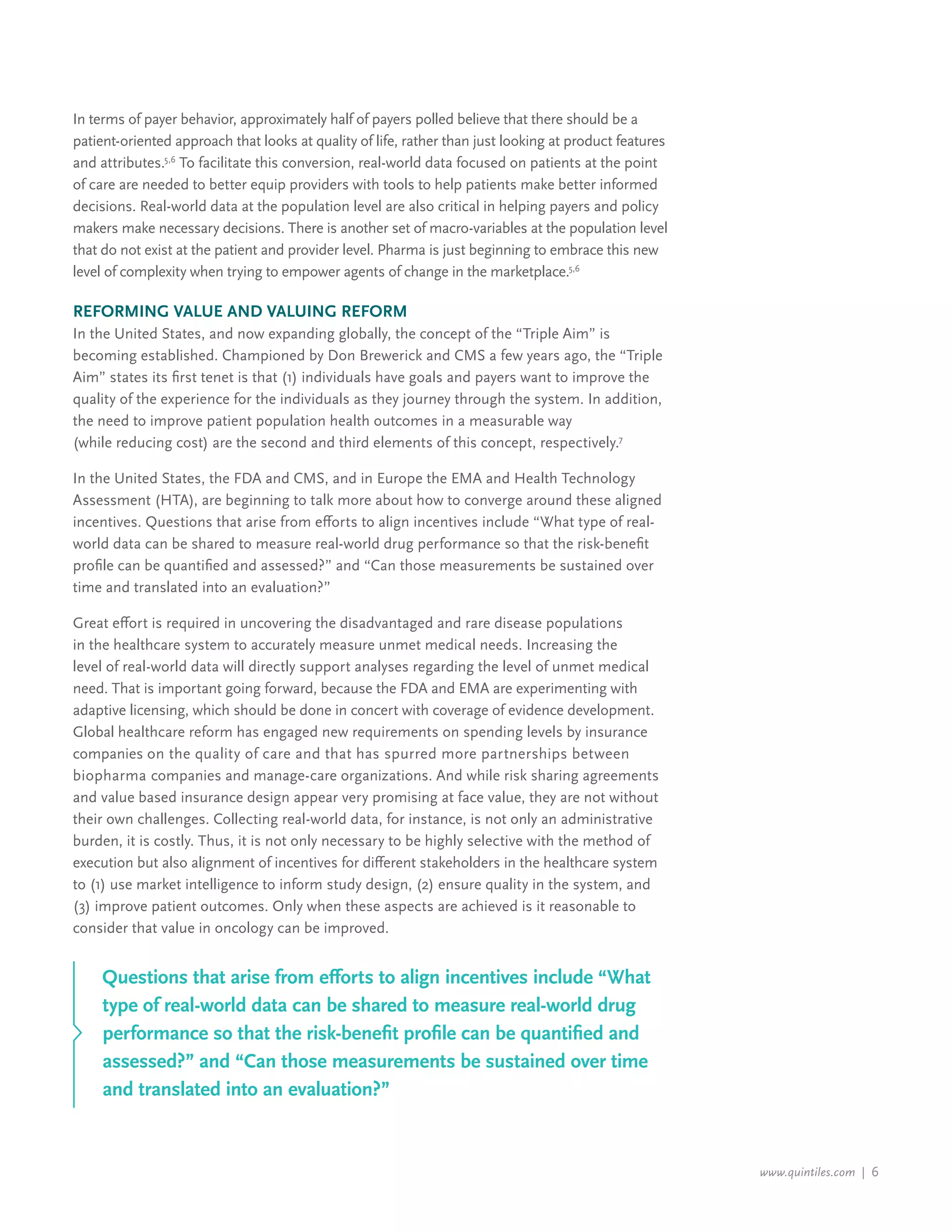 www.quintiles.com | 6
In terms of payer behavior, approximately half of payers polled believe that there should be a
patient-oriented approach that looks at quality of life, rather than just looking at product features
and attributes.5,6
To facilitate this conversion, real-world data focused on patients at the point
of care are needed to better equip providers with tools to help patients make better informed
decisions. Real-world data at the population level are also critical in helping payers and policy
makers make necessary decisions. There is another set of macro-variables at the population level
that do not exist at the patient and provider level. Pharma is just beginning to embrace this new
level of complexity when trying to empower agents of change in the marketplace.5,6
Reforming Value and Valuing Reform
In the United States, and now expanding globally, the concept of the “Triple Aim” is
becoming established. Championed by Don Brewerick and CMS a few years ago, the “Triple
Aim” states its first tenet is that (1) individuals have goals and payers want to improve the
quality of the experience for the individuals as they journey through the system. In addition,
the need to improve patient population health outcomes in a measurable way
(while reducing cost) are the second and third elements of this concept, respectively.7
In the United States, the FDA and CMS, and in Europe the EMA and Health Technology
Assessment (HTA), are beginning to talk more about how to converge around these aligned
incentives. Questions that arise from efforts to align incentives include “What type of real-
world data can be shared to measure real-world drug performance so that the risk-benefit
profile can be quantified and assessed?” and “Can those measurements be sustained over
time and translated into an evaluation?”
Great effort is required in uncovering the disadvantaged and rare disease populations
in the healthcare system to accurately measure unmet medical needs. Increasing the
level of real-world data will directly support analyses regarding the level of unmet medical
need. That is important going forward, because the FDA and EMA are experimenting with
adaptive licensing, which should be done in concert with coverage of evidence development.
Global healthcare reform has engaged new requirements on spending levels by insurance
companies on the quality of care and that has spurred more partnerships between
biopharma companies and manage-care organizations. And while risk sharing agreements
and value based insurance design appear very promising at face value, they are not without
their own challenges. Collecting real-world data, for instance, is not only an administrative
burden, it is costly. Thus, it is not only necessary to be highly selective with the method of
execution but also alignment of incentives for different stakeholders in the healthcare system
to (1) use market intelligence to inform study design, (2) ensure quality in the system, and
(3) improve patient outcomes. Only when these aspects are achieved is it reasonable to
consider that value in oncology can be improved.
Questions that arise from efforts to align incentives include “What
type of real-world data can be shared to measure real-world drug
performance so that the risk-benefit profile can be quantified and
assessed?” and “Can those measurements be sustained over time
and translated into an evaluation?”
 