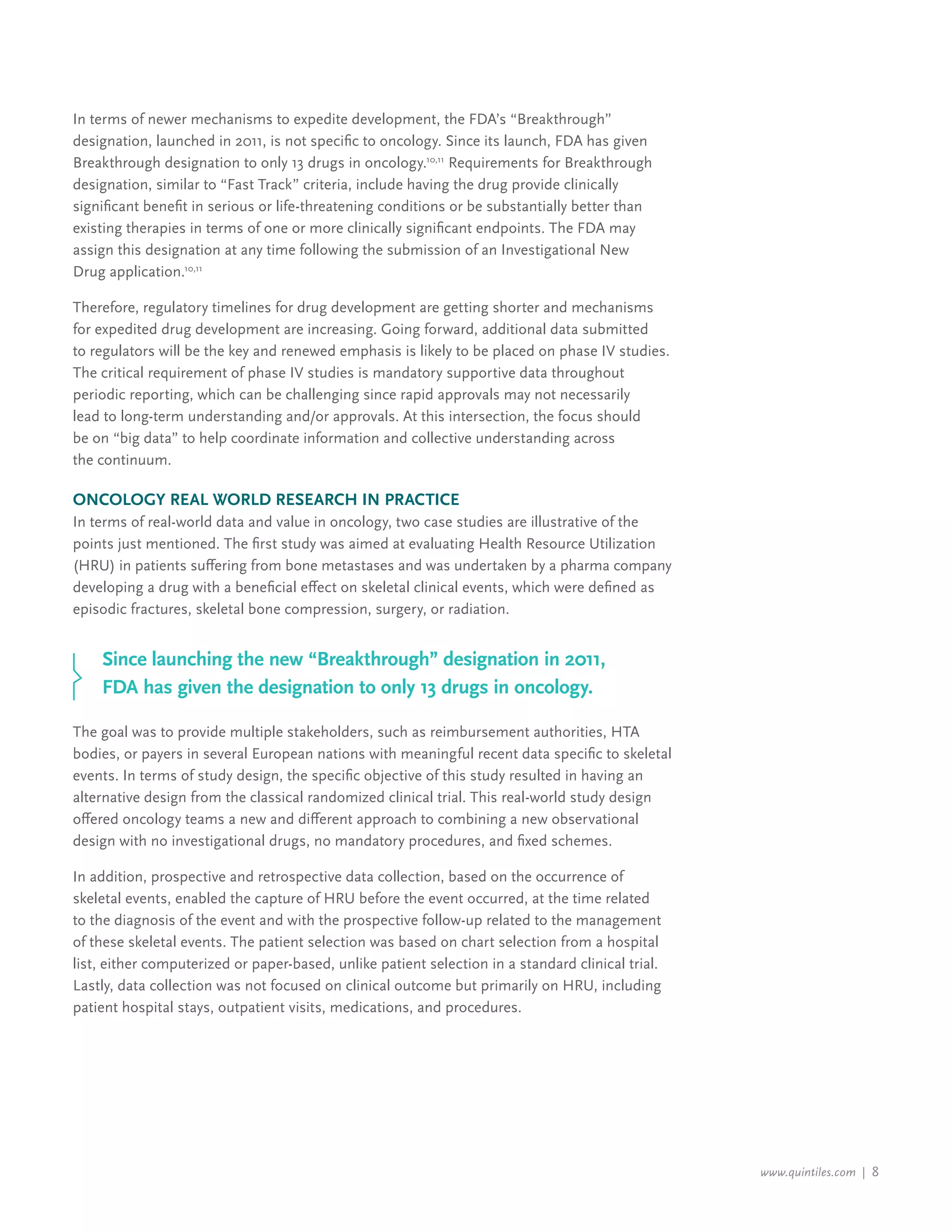 www.quintiles.com | 8
In terms of newer mechanisms to expedite development, the FDA’s “Breakthrough”
designation, launched in 2011, is not specific to oncology. Since its launch, FDA has given
Breakthrough designation to only 13 drugs in oncology.10,11
Requirements for Breakthrough
designation, similar to “Fast Track” criteria, include having the drug provide clinically
significant benefit in serious or life-threatening conditions or be substantially better than
existing therapies in terms of one or more clinically significant endpoints. The FDA may
assign this designation at any time following the submission of an Investigational New
Drug application.10,11
Therefore, regulatory timelines for drug development are getting shorter and mechanisms
for expedited drug development are increasing. Going forward, additional data submitted
to regulators will be the key and renewed emphasis is likely to be placed on phase IV studies.
The critical requirement of phase IV studies is mandatory supportive data throughout
periodic reporting, which can be challenging since rapid approvals may not necessarily
lead to long-term understanding and/or approvals. At this intersection, the focus should
be on “big data” to help coordinate information and collective understanding across
the continuum.
Oncology Real World Research in Practice
In terms of real-world data and value in oncology, two case studies are illustrative of the
points just mentioned. The first study was aimed at evaluating Health Resource Utilization
(HRU) in patients suffering from bone metastases and was undertaken by a pharma company
developing a drug with a beneficial effect on skeletal clinical events, which were defined as
episodic fractures, skeletal bone compression, surgery, or radiation.
The goal was to provide multiple stakeholders, such as reimbursement authorities, HTA
bodies, or payers in several European nations with meaningful recent data specific to skeletal
events. In terms of study design, the specific objective of this study resulted in having an
alternative design from the classical randomized clinical trial. This real-world study design
offered oncology teams a new and different approach to combining a new observational
design with no investigational drugs, no mandatory procedures, and fixed schemes.
In addition, prospective and retrospective data collection, based on the occurrence of
skeletal events, enabled the capture of HRU before the event occurred, at the time related
to the diagnosis of the event and with the prospective follow-up related to the management
of these skeletal events. The patient selection was based on chart selection from a hospital
list, either computerized or paper-based, unlike patient selection in a standard clinical trial.
Lastly, data collection was not focused on clinical outcome but primarily on HRU, including
patient hospital stays, outpatient visits, medications, and procedures.
Since launching the new “Breakthrough” designation in 2011,
FDA has given the designation to only 13 drugs in oncology.
 