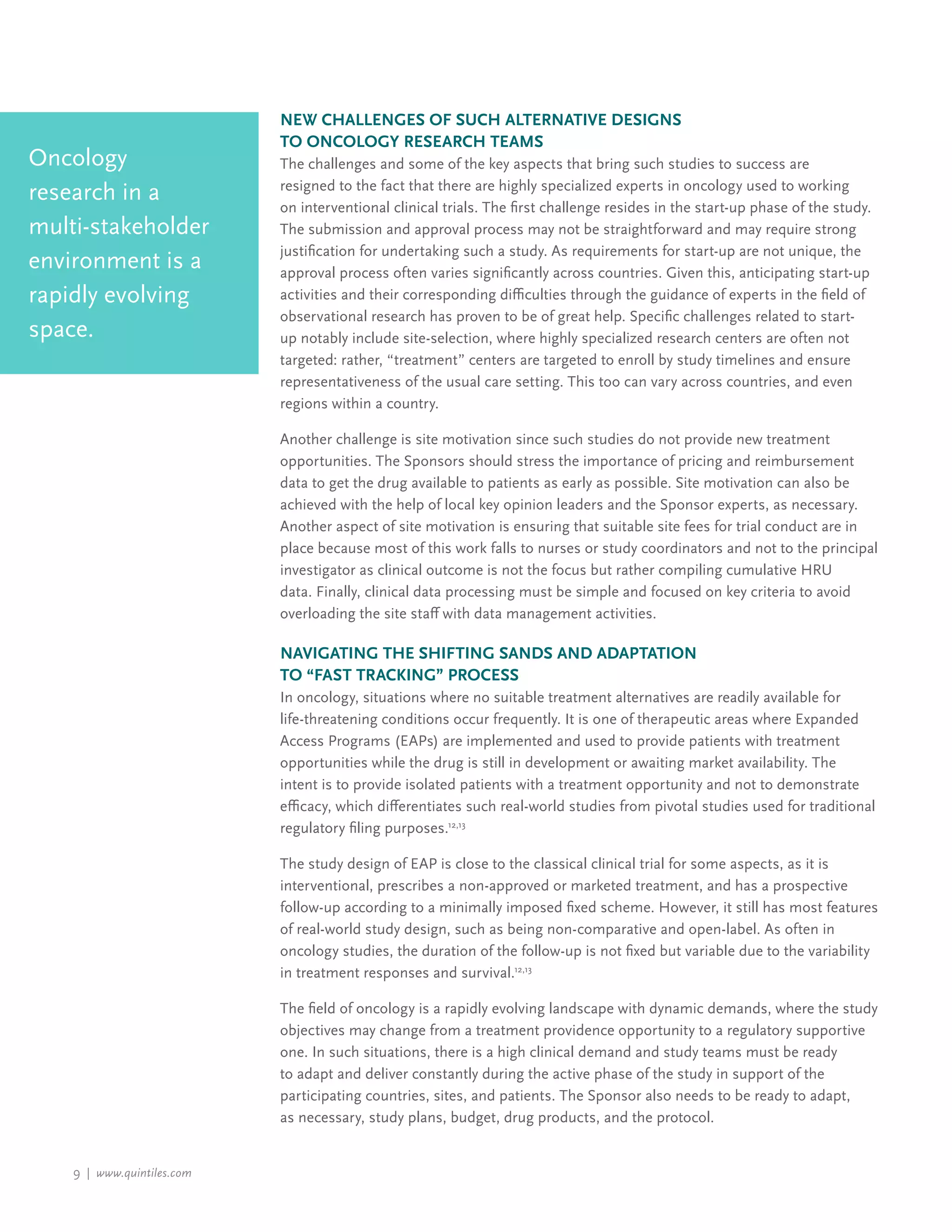 9 | www.quintiles.com
New Challenges of Such Alternative Designs
to Oncology Research Teams
The challenges and some of the key aspects that bring such studies to success are
resigned to the fact that there are highly specialized experts in oncology used to working
on interventional clinical trials. The first challenge resides in the start-up phase of the study.
The submission and approval process may not be straightforward and may require strong
justification for undertaking such a study. As requirements for start-up are not unique, the
approval process often varies significantly across countries. Given this, anticipating start-up
activities and their corresponding difficulties through the guidance of experts in the field of
observational research has proven to be of great help. Specific challenges related to start-
up notably include site-selection, where highly specialized research centers are often not
targeted: rather, “treatment” centers are targeted to enroll by study timelines and ensure
representativeness of the usual care setting. This too can vary across countries, and even
regions within a country.
Another challenge is site motivation since such studies do not provide new treatment
opportunities. The Sponsors should stress the importance of pricing and reimbursement
data to get the drug available to patients as early as possible. Site motivation can also be
achieved with the help of local key opinion leaders and the Sponsor experts, as necessary.
Another aspect of site motivation is ensuring that suitable site fees for trial conduct are in
place because most of this work falls to nurses or study coordinators and not to the principal
investigator as clinical outcome is not the focus but rather compiling cumulative HRU
data. Finally, clinical data processing must be simple and focused on key criteria to avoid
overloading the site staff with data management activities.
Navigating the Shifting Sands and Adaptation
to “Fast Tracking” Process
In oncology, situations where no suitable treatment alternatives are readily available for
life-threatening conditions occur frequently. It is one of therapeutic areas where Expanded
Access Programs (EAPs) are implemented and used to provide patients with treatment
opportunities while the drug is still in development or awaiting market availability. The
intent is to provide isolated patients with a treatment opportunity and not to demonstrate
efficacy, which differentiates such real-world studies from pivotal studies used for traditional
regulatory filing purposes.12,13
The study design of EAP is close to the classical clinical trial for some aspects, as it is
interventional, prescribes a non-approved or marketed treatment, and has a prospective
follow-up according to a minimally imposed fixed scheme. However, it still has most features
of real-world study design, such as being non-comparative and open-label. As often in
oncology studies, the duration of the follow-up is not fixed but variable due to the variability
in treatment responses and survival.12,13
The field of oncology is a rapidly evolving landscape with dynamic demands, where the study
objectives may change from a treatment providence opportunity to a regulatory supportive
one. In such situations, there is a high clinical demand and study teams must be ready
to adapt and deliver constantly during the active phase of the study in support of the
participating countries, sites, and patients. The Sponsor also needs to be ready to adapt,
as necessary, study plans, budget, drug products, and the protocol.
Oncology
research in a
multi-stakeholder
environment is a
rapidly evolving
space.
 