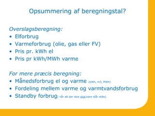 Opsummering af beregningstal?
Overslagsberegning:
• Elforbrug
• Varmeforbrug (olie, gas eller FV)
• Pris pr. kWh el
• Pris pr kWh/MWh varme
For mere præcis beregning:
• Månedsforbrug el og varme (kWh, m3, MWh)
• Fordeling mellem varme og varmtvandsforbrug
• Standby forbrug( når alt der ikke skal køre står stille)
 