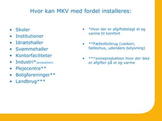 Hvor kan MKV med fordel installeres:
• Skoler
• Institutioner
• Idrætshaller
• Svømmehaller
• Kontorfaciliteter
• Industri*(produktion)
• Plejecentre**
• Boligforeninger**
• Landbrug***
• *Hvor der er afgiftsbelagt el og
varme til komfort
• **Fællesforbrug (vaskeri,
fælleshus, udendørs belysning)
• ***svineproduktion hvor der ikke
er afgifter på el og varme
 