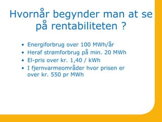 Hvornår begynder man at se
på rentabiliteten ?
• Energiforbrug over 100 MWh/år
• Heraf strømforbrug på min. 20 MWh
• El-pris over kr. 1,40 / kWh
• I fjernvarmeområder hvor prisen er
over kr. 550 pr MWh
 