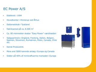 EC Power A/S
• Etableret i 1994
• Hovedkontor i Hinnerup ved Århus
• Datterselskab i Tyskland
• Fabriksareal på ca. 8.500 m2
• Ca. 80 mennesker skaber ”Easy Power” værdikæden
• Salgspartnere i England, Frankrig, Italien, Belgien,
Spanien, Slovenien, Rumænien, Polen, Canada, Chile
etc.
• Dansk Produceret.
• Mere end 5000 kørende anlæg i Europa og Canada
• Sidder på 40% af minikraftvarme markedet i Europa
 