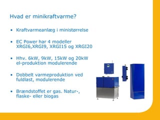 • Kraftvarmeanlæg i ministørrelse
• EC Power har 4 modeller
XRGI6,XRGI9, XRGI15 og XRGI20
• Hhv. 6kW, 9kW, 15kW og 20kW
el-produktion modulerende
• Dobbelt varmeproduktion ved
fuldlast, modulerende
• Brændstoffet er gas. Natur-,
flaske- eller biogas
Hvad er minikraftvarme?
 