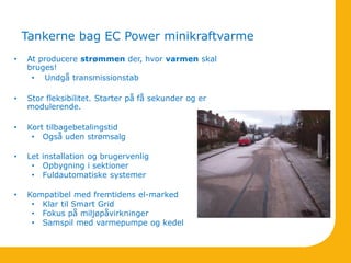 Tankerne bag EC Power minikraftvarme
• At producere strømmen der, hvor varmen skal
bruges!
• Undgå transmissionstab
• Stor fleksibilitet. Starter på få sekunder og er
modulerende.
• Kort tilbagebetalingstid
• Også uden strømsalg
• Let installation og brugervenlig
• Opbygning i sektioner
• Fuldautomatiske systemer
• Kompatibel med fremtidens el-marked
• Klar til Smart Grid
• Fokus på miljøpåvirkninger
• Samspil med varmepumpe og kedel
 