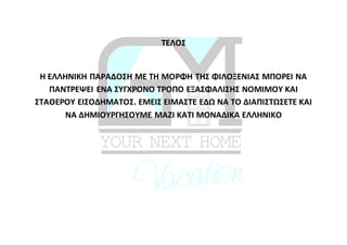 ΤΕΛΟΣ
Η ΕΛΛΗΝΙΚΗ ΠΑΡΑΔΟΣΗ ΜΕ ΤΗ ΜΟΡΦΗ ΤΗΣ ΦΙΛΟΞΕΝΙΑΣ ΜΠΟΡΕΙ ΝΑ
ΠΑΝΤΡΕΨΕΙ ΕΝΑ ΣΥΓΧΡΟΝΟ ΤΡΟΠΟ ΕΞΑΣΦΑΛΙΣΗΣ ΝΟΜΙΜΟΥ ΚΑΙ
ΣΤΑΘΕΡΟΥ ΕΙΣΟΔΗΜΑΤΟΣ. ΕΜΕΙΣ ΕΙΜΑΣΤΕ ΕΔΩ ΝΑ ΤΟ ΔΙΑΠΙΣΤΩΣΕΤΕ ΚΑΙ
ΝΑ ΔΗΜΙΟΥΡΓΗΣΟΥΜΕ ΜΑΖΙ ΚΑΤΙ ΜΟΝΑΔΙΚΑ ΕΛΛΗΝΙΚΟ
 