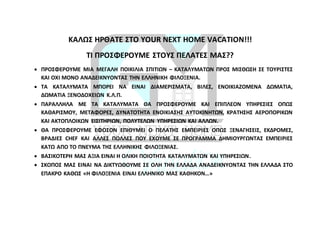 ΚΑΛΩΣ ΗΡΘΑΤΕ ΣΤΟ YOUR NEXT HOME VACATION!!!
ΤΙ ΠΡΟΣΦΕΡΟΥΜΕ ΣΤΟΥΣ ΠΕΛΑΤΕΣ ΜΑΣ??
 ΠΡΟΣΦΕΡΟΥΜΕ ΜΙΑ ΜΕΓΑΛΗ ΠΟΙΚΙΛΙΑ ΣΠΙΤΙΩΝ – ΚΑΤΑΛΥΜΑΤΩΝ ΠΡΟΣ ΜΙΣΘΩΣΗ ΣΕ ΤΟΥΡΙΣΤΕΣ
ΚΑΙ ΟΧΙ ΜΟΝΟ ΑΝΑΔΕΙΚΝΥΟΝΤΑΣ ΤΗΝ ΕΛΛΗΝΙΚΗ ΦΙΛΟΞΕΝΙΑ.
 ΤΑ ΚΑΤΑΛΥΜΑΤΑ ΜΠΟΡΕΙ ΝΑ ΕΙΝΑΙ ΔΙΑΜΕΡΙΣΜΑΤΑ, ΒΙΛΕΣ, ΕΝΟΙΚΙΑΖΟΜΕΝΑ ΔΩΜΑΤΙΑ,
ΔΩΜΑΤΙΑ ΞΕΝΟΔΟΧΕΙΩΝ Κ.Λ.Π.
 ΠΑΡΑΛΛΗΛΑ ΜΕ ΤΑ ΚΑΤΑΛΥΜΑΤΑ ΘΑ ΠΡΟΣΦΕΡΟΥΜΕ ΚΑΙ ΕΠΙΠΛΕΟΝ ΥΠΗΡΕΣΙΕΣ ΟΠΩΣ
ΚΑΘΑΡΙΣΜΟΥ, ΜΕΤΑΦΟΡΕΣ, ΔΥΝΑΤΟΤΗΤΑ ΕΝΟΙΚΙΑΣΗΣ ΑΥΤΟΚΙΝΗΤΩΝ, ΚΡΑΤΗΣΗΣ ΑΕΡΟΠΟΡΙΚΩΝ
ΚΑΙ ΑΚΤΟΠΛΟΙΚΩΝ ΕΙΣΙΤΗΡΙΩΝ, ΠΟΛΥΤΕΛΩΝ ΥΠΗΡΕΣΙΩΝ ΚΑΙ ΑΛΛΩΝ.
 ΘΑ ΠΡΟΣΦΕΡΟΥΜΕ ΕΦΟΣΟΝ ΕΠΙΘΥΜΕΙ Ο ΠΕΛΑΤΗΣ ΕΜΠΕΙΡΙΕΣ ΟΠΩΣ ΞΕΝΑΓΗΣΕΙΣ, ΕΚΔΡΟΜΕΣ,
ΒΡΑΔΙΕΣ CHEF ΚΑΙ ΑΛΛΕΣ ΠΟΛΛΕΣ ΠΟΥ ΕΧΟΥΜΕ ΣΕ ΠΡΟΓΡΑΜΜΑ ΔΗΜΙΟΥΡΓΩΝΤΑΣ ΕΜΠΕΙΡΙΕΣ
ΚΑΤΩ ΑΠΟ ΤΟ ΠΝΕΥΜΑ ΤΗΣ ΕΛΛΗΝΙΚΗΣ ΦΙΛΟΞΕΝΙΑΣ.
 ΒΑΣΙΚΟΤΕΡΗ ΜΑΣ ΑΞΙΑ ΕΙΝΑΙ Η ΟΛΙΚΗ ΠΟΙΟΤΗΤΑ ΚΑΤΑΛΥΜΑΤΩΝ ΚΑΙ ΥΠΗΡΕΣΙΩΝ.
 ΣΚΟΠΟΣ ΜΑΣ ΕΙΝΑΙ ΝΑ ΔΙΚΤΥΩΘΟΥΜΕ ΣΕ ΟΛΗ ΤΗΝ ΕΛΛΑΔΑ ΑΝΑΔΕΙΚΝΥΟΝΤΑΣ ΤΗΝ ΕΛΛΑΔΑ ΣΤΟ
ΕΠΑΚΡΟ ΚΑΘΩΣ «Η ΦΙΛΟΞΕΝΙΑ ΕΙΝΑΙ ΕΛΛΗΝΙΚΟ ΜΑΣ ΚΑΘΗΚΟΝ…»
 