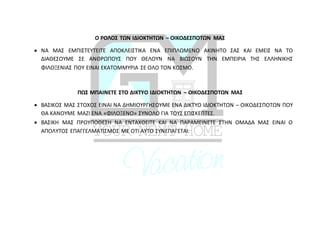 Ο ΡΟΛΟΣ ΤΩΝ ΙΔΙΟΚΤΗΤΩΝ – ΟΙΚΟΔΕΣΠΟΤΩΝ ΜΑΣ
 ΝΑ ΜΑΣ ΕΜΠΙΣΤΕΥΤΕΙΤΕ ΑΠΟΚΛΕΙΣΤΙΚΑ ΕΝΑ ΕΠΙΠΛΩΜΕΝΟ ΑΚΙΝΗΤΟ ΣΑΣ ΚΑΙ ΕΜΕΙΣ ΝΑ ΤΟ
ΔΙΑΘΕΣΟΥΜΕ ΣΕ ΑΝΘΡΩΠΟΥΣ ΠΟΥ ΘΕΛΟΥΝ ΝΑ ΒΙΩΣΟΥΝ ΤΗΝ ΕΜΠΕΙΡΙΑ ΤΗΣ ΕΛΛΗΝΙΚΗΣ
ΦΙΛΟΞΕΝΙΑΣ ΠΟΥ ΕΙΝΑΙ ΕΚΑΤΟΜΜΥΡΙΑ ΣΕ ΟΛΟ ΤΟΝ ΚΟΣΜΟ.
ΠΩΣ ΜΠΑΙΝΕΤΕ ΣΤΟ ΔΙΚΤΥΟ ΙΔΙΟΚΤΗΤΩΝ – ΟΙΚΟΔΕΣΠΟΤΩΝ ΜΑΣ
 ΒΑΣΙΚΟΣ ΜΑΣ ΣΤΟΧΟΣ ΕΙΝΑΙ ΝΑ ΔΗΜΙΟΥΡΓΗΣΟΥΜΕ ΕΝΑ ΔΙΚΤΥΟ ΙΔΙΟΚΤΗΤΩΝ – ΟΙΚΟΔΕΣΠΟΤΩΝ ΠΟΥ
ΘΑ ΚΑΝΟΥΜΕ ΜΑΖΙ ΕΝΑ «ΦΙΛΟΞΕΝΟ» ΣΥΝΟΛΟ ΓΙΑ ΤΟΥΣ ΕΠΙΣΚΕΠΤΕΣ.
 ΒΑΣΙΚΗ ΜΑΣ ΠΡΟΥΠΟΘΕΣΗ ΝΑ ΕΝΤΑΧΘΕΙΤΕ ΚΑΙ ΝΑ ΠΑΡΑΜΕΙΝΕΤΕ ΣΤΗΝ ΟΜΑΔΑ ΜΑΣ ΕΙΝΑΙ Ο
ΑΠΟΛΥΤΟΣ ΕΠΑΓΓΕΛΜΑΤΙΣΜΟΣ ΜΕ ΟΤΙ ΑΥΤΟ ΣΥΝΕΠΑΓΕΤΑΙ.
 