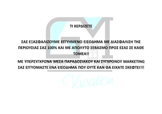 ΤΙ ΚΕΡΔΙΖΕΤΕ
ΣΑΣ ΕΞΑΣΦΑΛΙΖΟΥΜΕ ΕΓΓΥΗΜΕΝΟ ΕΙΣΟΔΗΜΑ ΜΕ ΔΙΑΣΦΑΛΙΣΗ ΤΗΣ
ΠΕΡΙΟΥΣΙΑΣ ΣΑΣ 100% ΚΑΙ ΜΕ ΑΠΟΛΥΤΟ ΣΕΒΑΣΜΟ ΠΡΟΣ ΕΣΑΣ ΣΕ ΚΑΘΕ
ΤΟΜΕΑ!!
ΜΕ ΥΠΕΡΣΥΓΧΡΟΝΑ ΜΕΣΑ ΠΑΡΑΔΟΣΙΑΚΟΥ ΚΑΙ ΣΥΓΧΡΟΝΟΥ MARKETING
ΣΑΣ ΕΓΓΥΟΜΑΣΤΕ ΕΝΑ ΕΙΣΟΔΗΜΑ ΠΟΥ ΟΥΤΕ ΚΑΝ ΘΑ ΕΙΧΑΤΕ ΣΚΕΦΤΕΙ!!!
 
