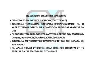 ΠΟΛΥΠΛΕΥΡΗ ΣΤΡΑΤΗΓΙΚΗ MARKETING
 ΔΙΑΔΙΚΤΥΑΚΟ ΜΑΡΚΕΤΙΝΓΚ (FACEBOOK, TWITTER ΚΛΠ)
 ΤΕΛΕΥΤΑΙΑΣ ΤΕΧΝΟΛΟΓΙΑΣ ΙΣΤΟΣΕΛΙΔΑ ΠΡΟΣΑΡΜΟΖΟΜΕΝΗ ΚΑΙ ΣΕ
ΚΑΘΕ ΣΥΓΧΡΟΝΗ ΣΥΣΚΕΥΗ ΜΕ ΔΥΝΑΤΟΤΗΤΑ ΑΠΕΥΘΕΙΑΣ ΚΡΑΤΗΣΗΣ ON
LINE
 ΠΡΟΩΘΗΣΗ ΤΩΝ ΑΚΙΝΗΤΩΝ ΣΤΑ ΚΑΛΥΤΕΡΑ PORTALS ΤΟΥ ΕΞΩΤΕΡΙΚΟΥ
(AIRBNB, HOMEAWAY, BOOKING, ΚΑΙ ΠΟΛΛΑ ΑΛΛΑ)
 ΣΥΝΕΡΓΑΣΙΑ ΜΕ ΤΑΞΙΔΙΩΤΙΚΑ ΠΡΑΚΤΟΡΕΙΑ ΣΕ ΟΛΗ ΤΗΝ ΕΛΛΑΔΑ ΚΑΙ
ΤΟΝ ΚΟΣΜΟ
 ΚΑΙ ΑΛΛΕΣ ΠΟΛΛΕΣ ΣΥΓΧΡΟΝΕΣ ΣΤΡΑΤΗΓΙΚΕΣ ΠΟΥ ΕΓΓΥΩΝΤΑΙ ΟΤΙ ΤΟ
ΣΠΙΤΙ ΣΑΣ ΘΑ ΣΑΣ ΕΞΑΣΦΑΛΙΖΕΙ ΕΙΣΟΔΗΜΑ!!!
 