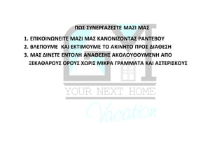 ΠΩΣ ΣΥΝΕΡΓΑΖΕΣΤΕ ΜΑΖΙ ΜΑΣ
1. ΕΠΙΚΟΙΝΩΝΕΙΤΕ ΜΑΖΙ ΜΑΣ ΚΑΝΟΝΙΖΟΝΤΑΣ ΡΑΝΤΕΒΟΥ
2. ΒΛΕΠΟΥΜΕ ΚΑΙ ΕΚΤΙΜΟΥΜΕ ΤΟ ΑΚΙΝΗΤΟ ΠΡΟΣ ΔΙΑΘΕΣΗ
3. ΜΑΣ ΔΙΝΕΤΕ ΕΝΤΟΛΗ ΑΝΑΘΕΣΗΣ ΑΚΟΛΟΥΘΟΥΜΕΝΗ ΑΠΟ
ΞΕΚΑΘΑΡΟΥΣ ΟΡΟΥΣ ΧΩΡΙΣ ΜΙΚΡΑ ΓΡΑΜΜΑΤΑ ΚΑΙ ΑΣΤΕΡΙΣΚΟΥΣ
 