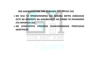 ΠΩΣ ΔΙΑΣΦΑΛΙΖΟΥΜΕ ΤΗΝ ΑΣΦΑΛΕΙΑ ΤΟΥ ΣΠΙΤΙΟΥ ΣΑΣ
 ΜΕ ΟΛΑ ΤΑ ΠΡΟΒΛΕΠΟΜΕΝΑ ΚΑΙ ΝΟΜΙΚΑ ΜΕΤΡΑ ΑΣΦΑΛΕΙΑΣ
ΩΣΤΕ ΝΑ ΜΠΟΡΕΙΤΕ ΝΑ ΔΙΑΣΦΑΛΙΣΕΤΕ ΑΝ ΣΥΜΒΕΙ ΤΟ ΠΑΡΑΜΙΚΡΟ
ΣΤΗ ΠΕΡΙΟΥΣΙΑ ΣΑΣ
 ΜΕ ΔΥΝΑΤΟΤΗΤΑ ΕΠΙΠΛΕΟΝ ΟΛΟΚΛΗΡΩΜΕΝΗΣ ΠΡΟΣΤΑΣΙΑΣ
ΙΔΙΟΚΤΗΣΙΑΣ
 