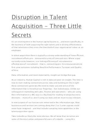 Disruption in Talent
Acquisition - Three Little
Secrets
It’s an exciting time in the human capital business....and more specifically, in
the business of both acquiring the right talent, and in driving effectiveness
of that talent once they cross the threshold of your organization’s door as an
employee.
In talent acquisition there is typically a strong understanding of how efficient
recruitment efforts are - measured in units of time and cost. Where a gap
currently exists however, is in linking efficiency of recruitment to
effectiveness of recruitment - that is, connecting pre-hire measurements to
first-year outcomes including New Hire Performance, Turnover and Quality
of Hire.
Data, information, and most importantly, insight can bridge that gap.
As an industry, Human Capital is rich in data yet poor on insight. The time is
now to start making connections across data and building on the insight
these connections generate. We need to make use and sense of the
information that is literally at our fingertips – but locked away. Unlike our
colleagues in marketing and sales, finance and operations - who are using
their information in a BIG way (i.e. Big Data) for making strategic business
decisions - many of us aren’t using our data and we must to stay relevant.
In every aspect of our lives we are immersed in the information age. New
businesses and services are coming along that 2 or 3 years ago we could
never have imagined – and that includes amazing new capabilities in the
talent acquisition space.
Take LinkedIn as likely the most obvious. We all know that recruiters are
some of the most active and powerful users of LinkedIn - using this
 