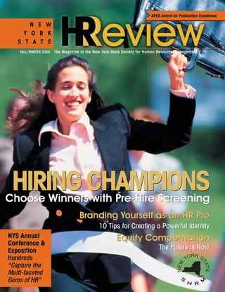 FALL/WINTER 2005 The Magazine of the New York State Society for Human Resource Management
N E W
Y O R K
S T A T E
APEX Award for Publication Excellence
NYS Annual
Conference &
Exposition
Hundreds
“Capture the
Multi-faceted
Gems of HR”
HIRINGCHAMPIONSChoose Winners with Pre-Hire ScreeningChoose Winners with Pre-Hire Screening
HIRINGCHAMPIONS
Branding Yourself as an HR Pro
10 Tips for Creating a Powerful Identity
Equity Compensation
The Future is Now
Branding Yourself as an HR Pro
10 Tips for Creating a Powerful Identity
Equity Compensation
The Future is Now
 