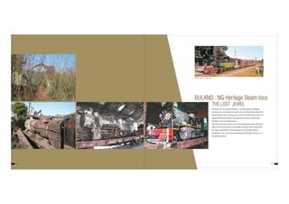 BULAND : NG Heritage Steam loco
THE LOST JEWEL
14 15
This loco was in service in Pulgaon – Arvi NG section of Nagpur
Division up to June'86 when traction was converted into diesel. The
NG passenger train running in this section and other NG sections of
adjacent Bhusawal division are popularly known as‘Shakuntala’
though it is not an official name.
After decommissioning, the loco was lying abandoned in Ajni Yard.
After its chance discovery, it was taken to Wagon Repair Shop, Ajni
for repair, rehabilitation and restoration to its old glory before
installation in the west side circulating area of Nagpur Station on a
beautiful pedestal.
Shakuntala Express standing at Arvi
 