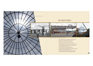 30 31
 Ajni has been developed as an‘Adarsh Station’with following facilities:
 Waiting Hall: 73 m2 waiting hall for upper class passengers.
 Retiring Room: One retiring room at 1st floor of 73 m2
 Façade Improvement: while old RCC structure still lies behind
 High rise Polycarbonate dome of 10m diameter to cover drop & go portion
 Pre-painted GI sheet to cover at entrance of station building by using
railway steel released from loaded structures.
 Aluminium composite panels provided for wall cladding.
 Improvements made immediatly resulted into fresh proposals of glow-sign
advertisements, giving handsome financial returns.
 Most or the structural steel used in the work was released from other
dismantled structures which would otherwise have been scrapped.
Ajni Adarsh Station
View of 10 mtr. dia Polycarbonate Dome from inside
The old RCC structure lies behind the cute and contemporary ACP-Polycarbonate designer facade.
The earlier Ajni staion
 