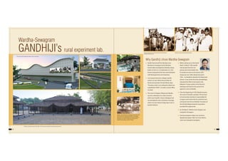 32 33
Wardha-Sewagram
GANDHIJI’s rural experiment lab.
Why Gandhiji chose Wardha-Sewagram
 Gandhi had arrived from Bombay (now
Mumbai) to Sewagram by the Bombay-
Howrah Mail and alighted at Wardha railway
station at 9:25 a.m. on September 23, 1933 .
Drivers and guard of the train were felicitated
with Khadi garments and mementos.
 I am trying to become a villager, Gandhi,
wrote on 6 July 1936 to Henry Polak, his
friend and associate of South African days.
"The place where I am writing this (letter) has
a population of 600 - no roads, no post-office,
no shop."
 The move to Shegaon Village near Wardha
was the culmination of a chain of events
which even Gandhi's closest colleagues had
not anticipated; it also contained a message
which is no less relevant today than it was in
Gandhi's lifetime.
 Before setting out on the Dandi
March in March 1930, Gandhi
had declared that this was
going to be his last battle, that
he would not return to his ashram until
Swaraj was won. After release from jail in
1933... he decided to dissolve the (Sabarmati)
ashram. It was at this time that Jamnalal Bajaj
reiterated the offer he had made to the
Mahatma 18 years earlier to find the land,
buildings and funds for the ashram if he
agreed to come to Wardha.
 From the beginning of 1935, Wardha became
the centre of Gandhi's activities. The fact that
he had recently shed direct responsibility for
Congress work meant that he would tour less,
and spend more time at Wardha. Formation of
the All India Village Industries Association
provided this opportunity.
 On 5th March 1940 the name Shegaon was
changed to Sewagram
 Existing Sewagram station was named as
Wardha East before 1994. On 01.04.1994 it’s
name was changed to Sewagram.
Mahatma Gandhi at Wardha Railway Station.Subhas Chandra Bose is followed by Pandit Jawharlal Nehru
at Wardha Railway Station.
Adi Nivas, Sewagram Ashram of Gandhiji - The first Ashram built along with prayer ground in front.
Oxford – This bullock cart made by cutting the body
of his‘Ford’was used by Jamnalalji as a transport
vehicle for the muddy fields and unpaved roads to
Sevagram, on which a regular car could not run.
Sardar Patel jokingly named it‘Oxford’.
The new facade of Wardha Rly. Station under construction. The new Entrance gate
The new proposed parking
and circulation area
H L Kaware, Sr DEN S NGP
 