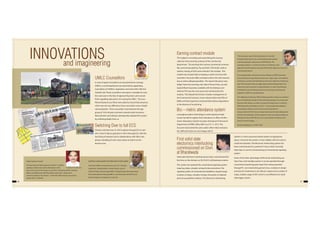 46 47
INNOVATIONS
UMLC Counsellors
In view of spate of accidents at unmanned level crossings
(UMLC), a novel experiment was launched by appointing
Counsellors at 9 UMLCs. Inspiration came from GM, C.Rly Shri
Subodh Jain. These counsellors were given a mandate to warn
the road users in the face of approaching trains and counsel
them regarding safe practic of crossing the UMLC. The Loco
Pilots/Assistant Loco Pilots were asked to record their presence
which was not very difficult as these counsellors wore a bright
coloured jacket. These counsellors were between the age
group of 18 to 40 years and were covered under Insurance.
Many division and railways subsequently adopted this system
by collecting details from us.
A K Singh, Sr DENS, NGP
Earning contract module
This helped in recording and streamlining the revenue
collection from earning contracts of the Commercial
department. The earnings from various commercial contracts
like commercial publicity, Pay and Park, STD booth, stalls at
stations, leasing of SLRs were entered in the module. This
module was of great help in keeping a watch on licence fee
received in Accounts office and kept a tab on the next amount
due as well as delayed penalties. The reports like party-wise,
ledger head-wise earnings, due date of licence fees, security
deposit/Bank Guarantee available with the Railways and
refund of SD was also very easy to be monitored by this
module. This helped the Division in better management of
the Commercial Contracts. It was noticed earlier that DDs of
EMDs and their payments remained filed without depositions
in the absence of monitoring.
Bio – metric attendance system
Leveraging modern technology to avoid signing of daily
muster by staff to register their attendance in office, the Bio –
metric Attendance System has been introduced in Personnel
Department of DRM's office NGP w.e.f. 01-11-2012. The
Accounts had started the same earlier. After initial resistance
the staff and Unions are now happy with it.
“The innovative idea of ASTHA (Assistance to the Staff
Through Instant Action) was a path breaking step towards
resolving employees' grievances on NGP Division. The
coverage of approx. 21 services for which an employee could
approach the administration through ASTHA led to delivery of services in
a time bound manner.
The implementation of Earnings Contract Module in AFRES (Advanced
Finance & Revenue Expenditure System) was a major step in consolidation
of earnings, accounts and streamlining of revenue collections at divisional
level. This innovative idea was highly appreciated by Railway Board and
instructions were issued for its implementation on other Zonal Railways.
The Module covers all Earnings Contracts and raising, monitoring and
realization of bills from outside parties.
The challenge of achieving 100% banking payment of salary was immense
since motivating the last lag of the remaining employees was a huge task.
However, NGP division was able to achieve this target and as a result the
PLB (Productivity Linked Bonus) of 2011-12 was transferred/credited to
the employees' Bank account on the very next day after the
announcement of PLB. This was a major step towards timely disbursement
of PLB to the satisfaction of the employee. Further, the implementation of
SBI Imprest Card on NGP Division was a step towards innovative use of
Services and technology….. ”
Ramanand Bhagat, Ex. Sr. DFM / NGP
Safety Superstar Awards
The idea of giving‘Safety Superstar Awards‘ to staff for
spotting of safety risks and the distribution of the
same at the porch proved super successful in motivating staff for spotting
defects and deficiencies affecting safety, which went along way in
enhancing safety on the division . A total 430 staff have been given these
awards with a certificate.
MATERIALS MANAGEMENT INFORMATION SYSTEM (MMIS):
Use of Net: MMIS is introduced since Jan 2011. Demand
registration, Tender Bulletins, Tender Enquiry, issue of
Purchase Orders done through MMIS. Consignees get information about
their indent/demand through MMIS on real time basis. All the PO’s and
Tender Enquiries are displayed on web site.
Switching Over to full ECS
Division switched over to 100 % salaries through ECS on Jan’
2012. Even PL Bonus payment is 100 % through ECS, with the
launching of Imprest Card in collaborations with SBI in two
phases. Handling of cash comes down to 0.06 % on the
division now.
First solid state
electornics interlocking
commissioned on Divn.
at Bharatwada
Solid state Electronic Interlocking has been commissioned for
first time on the division on 28.10.2013 at Bharatwara station.
This system has replaced the conventional signaling system
requiring relays, complex wiring & interconnections. The
signaling system of conventional installations requires large
numbers of relays, complex wirings, thousands of soldered
joints & susceptible to failures. The Electronic Interlocking
and imagineering
System is a micro-processor based system occupying less
space, consumes less power, is more reliable, safer & is easy to
install and maintain. The Electronic Interlocking system has
been commissioned in a period of 3 hours which normally
takes days in case of commissioning of conventional signaling
system.
Some of the other advantages of Electronic Interlocking are
that it has a hot standby system, it can be operated through
conventional operating panel apart from being operated
through PC, non-interlocking period is less, modular in design
and easy for maintenance, less failures, requires less number of
relays, enables usage of OFC which is cost effective & in-built
data logger system.
M. K. Sinha, Sr. DSTE-CO
S K Solanki , Ex. Sr DSO / NGP P N SALVE , Sr DMM / NGP
 