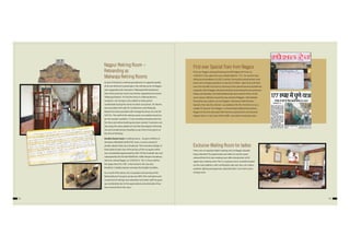 As part of division’s continuing endeavour to upgrade quality
of service delivery to passengers, the retiring rooms at Nagpur
were upgraded and renamed as“Maharaja Retiring Rooms”.
One of the premium rooms was further upgraded and named
“Maharaja Kaksha”. For the first time in a Retiring Room a
reception-cum-lounge is also added to make guests
comfortable during the check-in/check-out period. AC Rooms
were provided with split Air Conditioners and‘Maharaja
Kaksha’has been provided with heritage furniture, AC and 28”
LCD TVs. The tariff of the retiring rooms are suitably revised as
per the market condition, 12 hour booking introduced for the
first time and online booking also been started. Customers can
also enjoy the value added services like Newspapers, Morning
Tea and complimentary breakfast as per their choice given at
the time of booking.
Double Decker beds in retiring rooms – As part of efforts to
introduce affordable tariff of AC room, a novel concept of
double-decker beds was introduced. The innovative design of
these beds to take care of the privacy of the occupant which
was considerably appreciated by GM / CR Shri Subodh Jain and
subsequently the Hon’ble MOSR Shri. Adhir Ranjan Choudhury
when he visited Nagpur on 23.09.2013. The 12 hour tariff of
the upper bed is Rs 100/- is the lowest in the city and,
therefore, is highly popular amongst the budget travellers.
As a result of the above, the occupation and earning of the
Retiring Rooms has gone up by over 60%. The motivation and
moral level of retiring room attendant and other staff has gone
up considerably due to the appreciation and admiration they
have received from the users.
52 53
Exclusive Waiting Room for ladies
There was no separate ladies’waiting room at Nagpur despite
heavy demand. The opportunity was taken to use the space
released from first class waiting room after introduction of AC
upper class waiting room. This is a spacious room centrally located
on the main platform, with comfortable sofa-sets, fans, air coolers,
aesthetic lighting arrangement, attached bath / rest rooms and a
change room
First ever Special Train from Nagpur
First ever Nagpur starting Diwali special left Nagpur for Pune on
10.09.2012. Fare upto Pune was unbelievable Rs. 177/- .for second class
sitting accommodation in GSCZ coaches. During this period private road
buses were charging exorbtnt on way fare of 2500/- upto Pune and there
was a lot of public hue and cry. Running of the special became possible by
using the rake of Nagpur-Amravati Intercity train during lie over period on
Friday and Saturday. Two fully booked trips were made to Pune. In the
same season, hitherto unused lie over period of Nagpur- Ahmedabad
Prerna Exp was used to run two Nagpur- Lokmanya Tilak Terminus
Specials. Not only this, division succeeded, to for the first time to run a
weekly AC Special from Nagpur to Hazrat Nzamudding fully packed .
Nagpur to Pune & Lokmanya Tilak Terminus special have now become
regular trains. In fact most of this traffic was earlier moving by road.
Nagpur Retiring Room –
Rebranding as
Maharaja Retiring Rooms
 