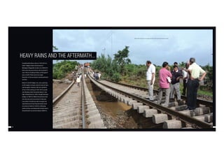 78 79
HEAVY RAINS AND THE AFTERMATH...
Exceptionally heavy rains on 19.07.2013 in
Sindi -Tuljapur block second and on
Barbatpur-Magardoh section on 23.08.2013
led to two rare occurrences not occurred in
over 100 yrs of railway history, at the gap of
just a month. There were two major
breaches in the two above mentioned block
sections.
Breach in Sindi-Tuljapur sec. was surprising
as this region is known more for lack of rains
and droughts. However 245 mm rainfall in
25 hrs in the evening of 19.07.2013 caused
rare flooding which breached about 5 mts
high embankment in 360 m length between
bridge no 788/3 & 788/8-9 the division had
not seen any such occurrence in the past.
Loco pilot of 16328 was alert enough and
reported level of touching formation level
on arrival at Sindi at 19:50 hrs. following
which section was blocked for further trains.
Actual breach occurred at about 20:00 hrs.
DRM and BOs standing over the sogging track after washout planning restoration strategy.
 