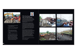 360 meter embankment (Up & Down) washed
out upto the depth of 5 Mtrs.
 9 OHE poles & 4 anchor foundations damaged
 13 Poclain excavator machines deployed for 7
days
 Approx. 20,000 m3 of earth, quarry dust,
boulders and ballast filled for restoration.
 500 wagons of monsoon reserved materials
mobilized.
 Approx 1000 men deployed on 24 x 7 basis.
The worst however brought out the best of the
division. Mobilisation of earth moving machines
on a massive scale and their round the clock
deployment over 6 days along with resulted in
restoration of one line in 58 hrs. and both lines in
75 hrs. further much before the forecast. 20000
m3 material was required to fill the breach.
80 81
‘When the going gets
tough, the tough get going’
The team Nagpur demonstrated an excellent team work and
successfully completed restoration of breaches at Sindi-Tuljapur
on 19.07.2013. A similar strength of the team was demonstrated
on the second breach which occurred on 23.08.2013 near
Barbatpur when river Machna changed its course due to
unprecedented heavy rains.
On both the occasions, a sub-team of highly dedicated and
motivated officers, supervisors and staff remained in control
room, day and night continuously planning and mobilising the
massive movement of man, material and machines to the breach
site for quick restoration. Innovative ideas were tried for quick
mobilising of Poclain machines to site from Nagpur. As the site
was not accessible by road, as many as 7 Poclains were loaded in
BFRs and unloaded at the breach site after taking short OHE
power blocks.
This team also organised the trouble free movement of
passengers during diversions successfully with least discomfort to
travelling public. Planning and execution of unexpected catering
requirement was a difficult task, but thanks to recently
refurbished, state of the art, base kitchen, which came handy in
preparing large quantity of meals with ease. Managing the press
and the media was a big task this team managed. The
dissemination of right information in the right time to the
passengers regarding the running of diverted trains was also
handled efficiently by the ever smiling‘May I Help You’team
personnel.
On both the occasions it was an excellent team work and it was a
pride to be a member of this team.
Jaideep Gupta, ADRM/Nagpur
Mechanised track repairing by Poclain machines proved very fast and effective.
Unloading of materials and ballast on roller-coaster track, while lifting 360 m. long sogging track was a
challenge sucessfully overcome
Deployment of 13 Poclain Excavator machines within 360 m. length was quite an unusual sight but proved
very critical in early restoration.
Restoration of Downline in 58 hrs. was really no less than a miracle. Movement of M/E trains on the restored
line was quite memorable as seen above and below.
 
