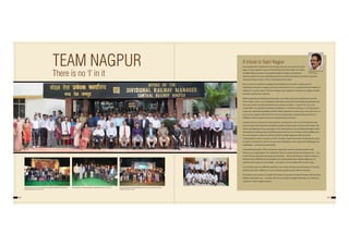 84 85
TEAM NAGPUR
There is no ‘I’ in it
A tribute to Team Nagpur
Once people have experienced real synergy, they are never quite the same
again. So says Stephen Covey, in his bestseller book that defines the habits
of highly effective people. A synergistic position of high trust produces
solutions better than any originally proposed and all the participants genuinely enjoy the
creative enterprise. That, in short, is the thread of this book.
We, as a team, found ideas emerging and fructifying by the dozen, a deep sense of
satisfaction and pride emerging with each achievement; be it a complex technical‘Stalling of
Stallings’or a purely artistic‘ Rail Kala Sangam’, each endeavour renewed our vigour to better
ourselves and be led to stardom.
While Imagineering, Detailing and Execution were skills which percolated down from the
Team Leader, it was a very committed, motivated, excited and emotionally charged group of
men and women who demonstrated how synergy can make 1+1 equal to 8, 16 or even
16,000. When we look back at Buland’s installation, or the birth of Gunjan, or the Ajni greens
or the new operational paradigm and the Safety Superstars, to name only a few, each one is a
success story replete with hard work and more importantly, emotional involvement and
fulfillment. This investment is forever and shall bear fruit forever.
Everyone wants to be part of a winning team. Looking back, each of us feels blessed to be
part of a team that made the impossible possible and got acclaim by the world at large. The
smiles and blessings of our passengers in the Diwali specials, the wholehearted appreciation
and backing by Headquarters and Railway Board, the win-win situations which baffled even
the most skeptical customers and the warmth of public applause reflected by the
unprecedented media coverage are all the rewards of good teamwork and playing the game
to a plan. In the process, each of us grew up as individuals, wiser to face new challenges and
understand….and then be understood.
A beautiful by-product of this wholesome experience was the seamless growth of the
Division as an organization. The institutions that we created will always bring joy to all….the
events that we organized will always be cherished….the bonds that got created in doing so,
will last forever. We learnt the importance of working collectively, despite differences of
opinion and to respect every thought…for using it constructively when its time came.
It is not that we are any different and this is not a mere chronicle of achievements. It was the
attitude that made a difference. Truly, only basic goodness gives life to technique.
This book in your hands is a bundle of emotions of a group that lived its dreams. We lost a few
brethren, along the way….and they will live in our hearts through this book. It is a tribute to
everyone in Team Nagpur Division.
Group photo on the event of Cultural Programme‘MRUDANG’during GM’s
annual inspection on 17.01.2012.
Group photo on the event of GM’s annual inspection on 17.01.2012.
Uday Bervankeer, Former
ADRM/Nagpur
Cultural Programme‘Gadi Bula Rahi Hai’on the occassion of GM’s annual
inspection on 30.11.2012.
 