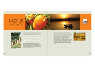 4 5
Nagpur draws its name from the river which flows through the city in the
serpentine path and it is, therefore, named Nag. Even the seal of Nagpur
Municipal Corporation depicts a Nag (Cobra) in the water of a river.
The city is dotted with natural and man-made lakes with Ambazari lake
being the largest. Other natural lakes include Gorewada lake and
Telangkhedi lake. Sonegaon lake along with Gandhisagar Lake are
man-made lakes created by city’s historical rulers. Nag river, along with
nallahs form the natural drainage pattern for the city. Nagpur is known
for its greenery and was judged as the cleanest and second greenest in
India after Chandigarh in 2013.
Nagpur was founded by the Bakht Buland Shah, a prince of Gond
Kingdom in 17th century and later became a part of the Maratha Empire
under the Royal Bhonsale dynasty in 1751. The British East India
Company took over Nagpur in the 19th century and made it the capital
of the Central Provinces and Berar in 1861.
The advent of the Great Indian Peninsula Railway (GIPR) in Nagpur, in
1867 spurred its development as a trade centre. History tells, Grain riots
in the city of Nagpur had begun in 1869. Though there was no famine in
Nagpur, the prices of grain were very high due to famine in the adjoining
areas, in the north around Jabalpur and in the North East around
Rajnandgaon and Raipur. Large scale relief was offered under
work-for-pay schemes. Mortality, both from starvation and
accompanying epidemics, was very high: approximately 1 million people
are thought to have died as a result of the famine. Presence of so many
lakes in Nagpur city, probably had some connection to such famines.
It is said that some NG Railway Lines came up around Nagpur as relief
works.
After the first reorganisation of states, the city lost its status as the capital
city. However, following the informal "Nagpur Pact" between political
leaders, it was made the second Capital of Maharashtra.
NAGPUR
The Orange City
Ambazari Lake
‘Zero Mile Pillar’in Nagpur City
 